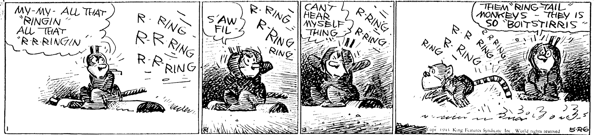 Art OCR: THEM RING TAIL MONKEYS- THEY IS SO "BOITSTIRRIS R.R RING R-RING CANT HEAR MYSELF THING RING R. RING R- RING RRING S'AW FIL RING R. RING ??-??- ?? THAT RINGIN ALL THAT *RRRINGIN RING RR RING 5R6 R.R RING te er Copr vt King Fatures Syndisatk In Wuld rushts reserved ERRING THEM RING TAIL MONKEYS- THEY IS SO "BOITSTIRRIS R.R RING R-RING CANT HEAR MYSELF THING RING R. RING R- RING RRING S'AW FIL RING R. RING ??-??- ?? THAT RINGIN ALL THAT *RRRINGIN RING RR RING 5R6 R.R RING te er Copr vt King Fatures Syndisatk In Wuld rushts reserved ERRING