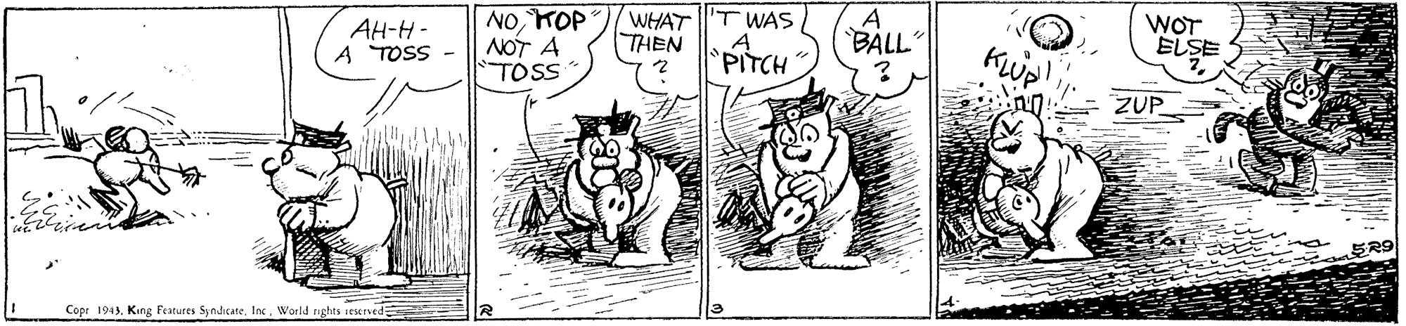 Art OCR: NOKOP NOT A TOSS WHAT THEN 'T WAS AH-H- A TOSS - A BALL" WOT ELSE PITCH Kwp! ZUP 5R9 Copr 1943Inc. World rights ieserved NOKOP NOT A TOSS WHAT THEN 'T WAS AH-H- A TOSS - A BALL" WOT ELSE PITCH Kwp! ZUP 5R9 Copr 1943King Features SyndicCAteInc. World rights ieserved