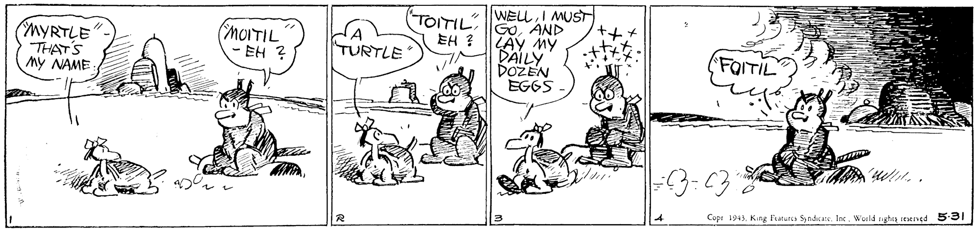 Mammal OCR: (TO?IWE?I MUST MYRTLE THAT'S My NAME: GOAND LAY My DAILY DOZEN EGGS (MOITIL - EH ? EH ? TURTLE FQITIL Cops 1943King Fraturcs Syndicate. Inc. World ghta resened 5-31 ( TO ? IWE ? I MUST MYRTLE THAT'S My NAME: GOAND LAY My DAILY DOZEN EGGS (MOITIL - EH ? EH ? TURTLE FQITIL Cops 1943King Fraturcs Syndicate. Inc. World ghta resened 5-31