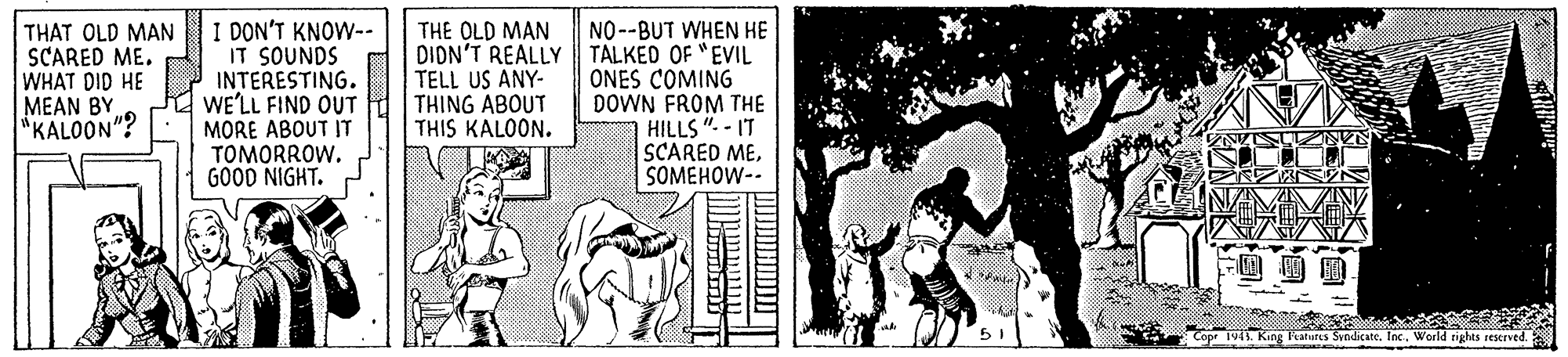 Line art OCR: THAT OLD MAN SCARED ME. WHAT DID HE MEAN BY "KALOON"? I DON'T KNOW-- IT SOUNDS INTERESTING. WE'LL FIND OUT MORE ABOUT IT TOMORROW. GOOD NIGHT. THE OLD MAN DION'T REALLY TELL US ANY- THING ABOUT THIS KALOON. NO--BUT WHEN HE TALKED OF "EVIL ONES COMING DOWN FROM THE HILLS ". - IT SCARED MESOMEHOW-- Teatures SyndicateInc. World tighes rescrved. THAT OLD MAN SCARED ME. WHAT DID HE MEAN BY "KALOON"? I DON'T KNOW-- IT SOUNDS INTERESTING. WE'LL FIND OUT MORE ABOUT IT TOMORROW. GOOD NIGHT. THE OLD MAN DION'T REALLY TELL US ANY- THING ABOUT THIS KALOON. NO--BUT WHEN HE TALKED OF "EVIL ONES COMING DOWN FROM THE HILLS ". - IT SCARED MESOMEHOW-- Teatures SyndicateInc. World tighes rescrved.