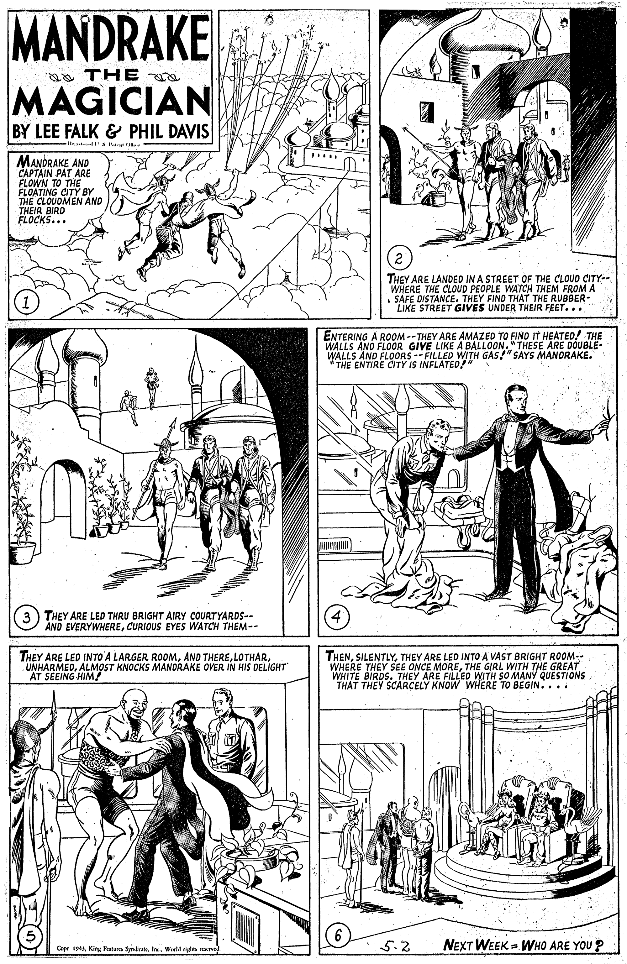 Style OCR: MANDRAKE a THE a MAGICIAN BY LEE FALK & PHIL DAVIS -1t t I - MANDRAKE AND CAPTAIN PAT ARE FLOWN TO THE FLOATING CITY BY THE CLOUDMEN AND THEIA BIRD ELOCKS... THEY ARE LANDED IN A STREET OF THE CLOUD CITY-- WHERE THE CLOUD PEOPLE WATCH THEM FROM A • SAFE DISTANCE. THEY FIND THAT THE RUBBER- LIKE STREET GIVES UNDER THEIR FEET... ENTERING A ROOM--THEY ARE AMAZED TO FINO IT HEATED! THE WALLS AND FLOOR WALLS AND FLOORS--FILLED WITH GAS!" SAYS MANORAKE. "THE ENTIRE CITY IS INFLATED!" E LIKE A BALLOON."THESE ARE DOUBLE. 3) THEY ARE LED THRU BRIGHT AIRY COURTYARDS-- AND EVERYWHERECURIOUS EYES WATCH THEM-- THEY ARE LED INTO' A LARGER ROOMALMOST KNOCKS MANDRAKE OVER IN HIS DELIGHT AT SEEING HIM! THENTHEY ARE LED INTO A VAST BRIGHT ROOM-- WHERE THEY SEE ONCE MORETHE GIRL WITH THE GREAT WHITE BIRDS. THEY ARE FILLED WITH SO MANY QUESTIONS THAT THEY SCARCELY KNOW WHERE TO BEGIN.... Cepe i9A Kina katuna SymkatIn. Werld rigte rrved 5.2 NEXT WEEK = WHO ARE YOU ? MANDRAKE a THE a MAGICIAN BY LEE FALK & PHIL DAVIS -1t t I - MANDRAKE AND CAPTAIN PAT ARE FLOWN TO THE FLOATING CITY BY THE CLOUDMEN AND THEIA BIRD ELOCKS... THEY ARE LANDED IN A STREET OF THE CLOUD CITY-- WHERE THE CLOUD PEOPLE WATCH THEM FROM A • SAFE DISTANCE. THEY FIND THAT THE RUBBER- LIKE STREET GIVES UNDER THEIR FEET... ENTERING A ROOM--THEY ARE AMAZED TO FINO IT HEATED! THE WALLS AND FLOOR WALLS AND FLOORS--FILLED WITH GAS!" SAYS MANORAKE. "THE ENTIRE CITY IS INFLATED!" E LIKE A BALLOON."THESE ARE DOUBLE. 3) THEY ARE LED THRU BRIGHT AIRY COURTYARDS-- AND EVERYWHERECURIOUS EYES WATCH THEM-- THEY ARE LED INTO' A LARGER ROOMAND THEREALMOST KNOCKS MANDRAKE OVER IN HIS DELIGHT AT SEEING HIM! THENTHEY ARE LED INTO A VAST BRIGHT ROOM-- WHERE THEY SEE ONCE MORETHE GIRL WITH THE GREAT WHITE BIRDS. THEY ARE FILLED WITH SO MANY QUESTIONS THAT THEY SCARCELY KNOW WHERE TO BEGIN.... Cepe i9A Kina katuna SymkatIn. Werld rigte rrved 5.2 NEXT WEEK = WHO ARE YOU ?