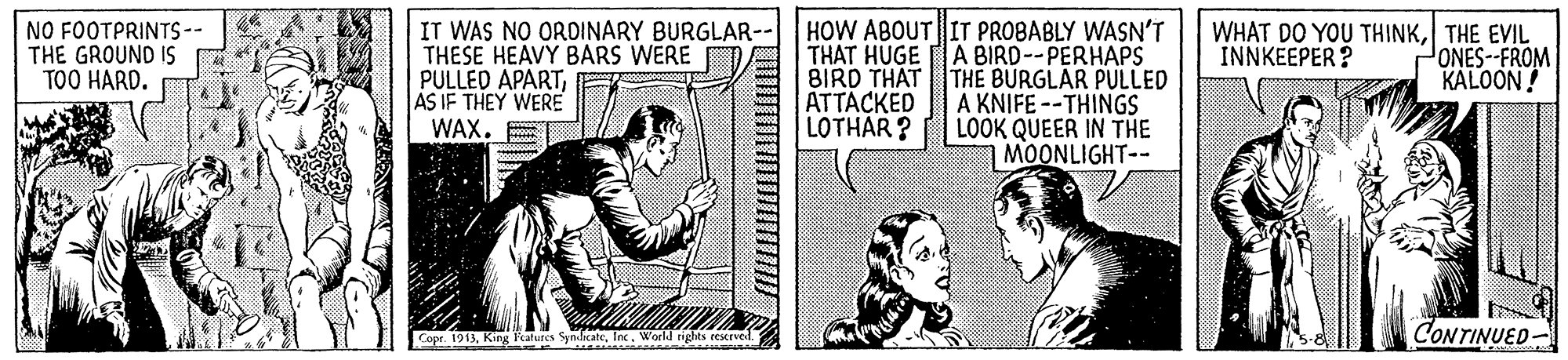 People OCR: IT WAS NO ORDINARY BURGLAR- THESE HEAVY BARS WERE PULLED APARTAS IF THEY WERE WAX. HOW ABOUT IT PROBABLY WASN'T THAT HUGE A BIRD--PERHAPS THE BURGLAR PULLED A KNIFE --THINGS LOOK QUEER IN THE MOONLIGHT-- NO FOOTPRINTS -- THE GROUND IS TOO HARD. WHAT DO YOU THINKTHE EVIL PONES--FROM KALOON! INNKEEPER ? BIRD THAT ATTACKED LOTHAR? 1913World rights cescrved. CONTINUED IT WAS NO ORDINARY BURGLAR- THESE HEAVY BARS WERE PULLED APARTAS IF THEY WERE WAX. HOW ABOUT IT PROBABLY WASN'T THAT HUGE A BIRD--PERHAPS THE BURGLAR PULLED A KNIFE --THINGS LOOK QUEER IN THE MOONLIGHT-- NO FOOTPRINTS -- THE GROUND IS TOO HARD. WHAT DO YOU THINKTHE EVIL PONES--FROM KALOON! INNKEEPER ? BIRD THAT ATTACKED LOTHAR? 1913King Feature SynicateWorld rights cescrved. CONTINUED