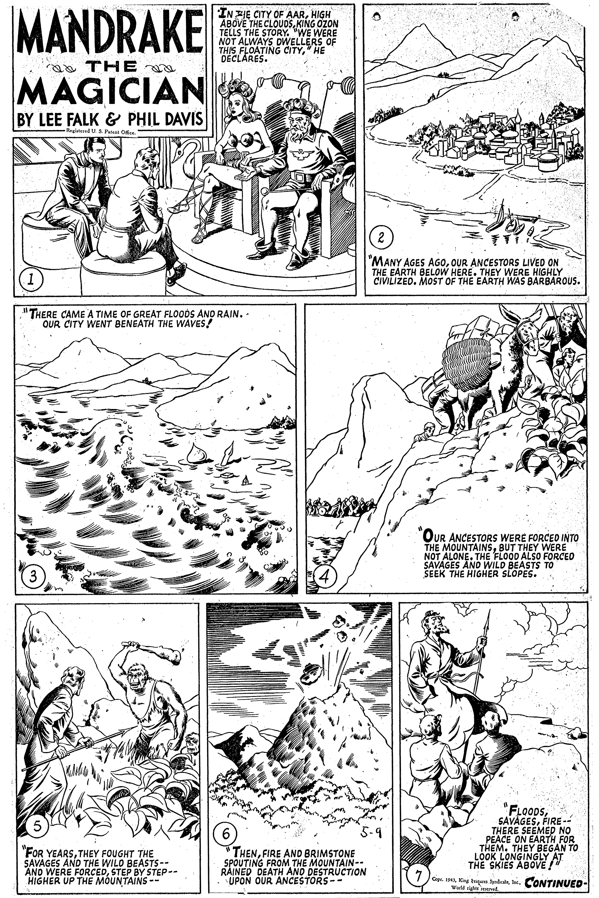 Parallel OCR: MANDRAKE IN ZIE CITY OF AARHIGH ABOVE THE CLOUDSKING OZON TELLS THE STORY. "WE WERE NOT ALWAYS DWELLERS OF THIS FLOATING CITYHE DECLARES. ao THE MAGICIAN BY LEE FALK & PHIL DAVIS Registesed US Patent Orte. "MANY AGES AG0OUR ANCESTORS LIVED ON THE EARTH BELOW HERE. THEY WERE HIGHLY CIVILIZED. MOST OF THE EARTH WAS BARBAROUS. "THERE CAME A TIME OF GREAT FLOODS AND RAIN. - OUR CITY WENT BENEATH THE WAVES! OUR ANCESTORS WERE FORCED INTO THE MOUNTAINSBUT THEY WERE NOT ALONE. THE FLOOD ALSO FORCED SAVAGES AND WILD BEASTS TO SEEK THE HIGHER SLOPES. "FLOODSFIRE -- THERE SEEMED PEACE ON EARTH FOR THEM. THEY BEGAN TO LOOK LONGINGLY AT THE SKIES ABOVE !" "FOR YEARSTHEY FOUGHT THE SAVAGES AND THE WILD BEASTS-- AND WERE FORCEDSTEP BY STEP-- HIGHER UP THE MOUNTAINS -- "THENFIRE AND BRIMSTONE SPOUTING FROM THE MOUNTAIN-- RAINED DEATH AND DESTRUCTION UPON OUR ANCESTORS-- Cap.CONTINUED- W right eed MANDRAKE IN ZIE CITY OF AARHIGH ABOVE THE CLOUDSKING OZON TELLS THE STORY. "WE WERE NOT ALWAYS DWELLERS OF THIS FLOATING CITYHE DECLARES. ao THE MAGICIAN BY LEE FALK & PHIL DAVIS Registesed US Patent Orte. "MANY AGES AG0OUR ANCESTORS LIVED ON THE EARTH BELOW HERE. THEY WERE HIGHLY CIVILIZED. MOST OF THE EARTH WAS BARBAROUS. "THERE CAME A TIME OF GREAT FLOODS AND RAIN. - OUR CITY WENT BENEATH THE WAVES! OUR ANCESTORS WERE FORCED INTO THE MOUNTAINSBUT THEY WERE NOT ALONE. THE FLOOD ALSO FORCED SAVAGES AND WILD BEASTS TO SEEK THE HIGHER SLOPES. "FLOODSFIRE -- THERE SEEMED PEACE ON EARTH FOR THEM. THEY BEGAN TO LOOK LONGINGLY AT THE SKIES ABOVE !" "FOR YEARSTHEY FOUGHT THE SAVAGES AND THE WILD BEASTS-- AND WERE FORCEDSTEP BY STEP-- HIGHER UP THE MOUNTAINS -- "THENFIRE AND BRIMSTONE SPOUTING FROM THE MOUNTAIN-- RAINED DEATH AND DESTRUCTION UPON OUR ANCESTORS-- Cap.Keg tuan SydeaeCONTINUED- W right eed
