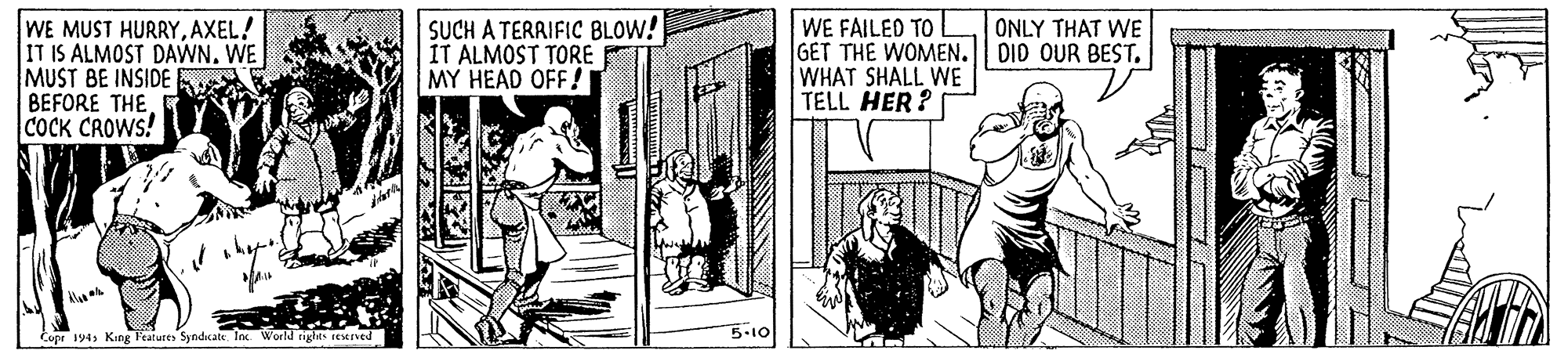 Comic book OCR: WE MUST HURRYAXEL! IT IS ALMOST DAWN. WE MUST BE INSIDE K BEFORE THECOCK CROWS! SUCH A TERRIFIC BLOW! IT ALMOST TORE MY HEAD OFF! WE FAILED TO GET THE WOMEN. || DID OUR BEST. WHAT SHALL WE TELL HER? ONLY THAT WE 5.10 Copr 194s King Features Syndicate Inc World tiges reSIved ? WE MUST HURRYAXEL! IT IS ALMOST DAWN. WE MUST BE INSIDE K BEFORE THECOCK CROWS! SUCH A TERRIFIC BLOW! IT ALMOST TORE MY HEAD OFF! WE FAILED TO GET THE WOMEN. || DID OUR BEST. WHAT SHALL WE TELL HER? ONLY THAT WE 5.10 Copr 194s King Features Syndicate Inc World tiges reSIved ?