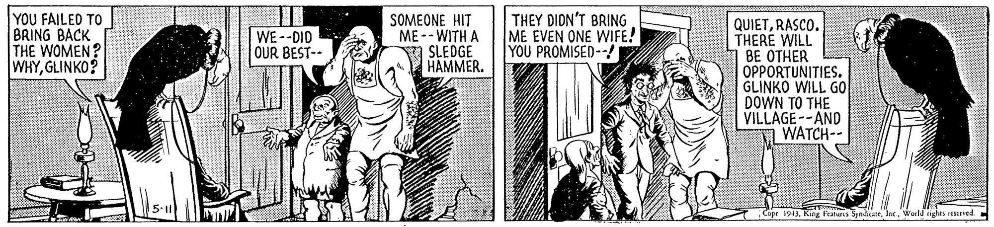History OCR: YOU FAILED TO BRING BACK THE WOMEN? WHYGLINKO? SOMEONE HIT ME --WITH A SLEOGE HAMMER. THEY DION'T BRING ME EVEN ONE WIFE! YOU PROMISED--! QUIETRASCO. THERE WILL BE OTHER OPPORTUNITIES. GLINKO WILL GO DOWN TO THE VILLAGE --AND WATCH-- WE--DID OUR BEST-- 1943World tighas reserved. YOU FAILED TO BRING BACK THE WOMEN? WHYGLINKO? SOMEONE HIT ME --WITH A SLEOGE HAMMER. THEY DION'T BRING ME EVEN ONE WIFE! YOU PROMISED--! QUIETRASCO. THERE WILL BE OTHER OPPORTUNITIES. GLINKO WILL GO DOWN TO THE VILLAGE --AND WATCH-- WE--DID OUR BEST-- 1943King l'eaturcs SyndicateWorld tighas reserved.