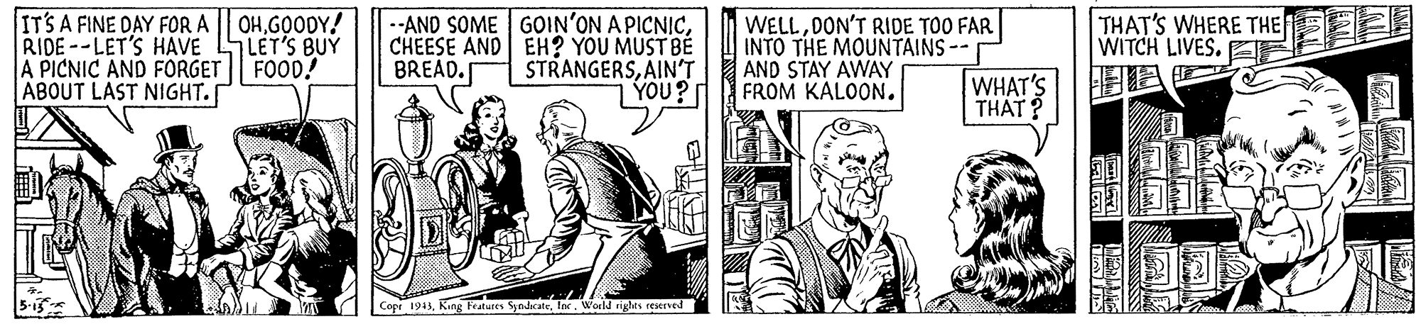 Line OCR: IT'S A FINE DAY FOR A RIDE--LET'S HAVE A PICNIC AND FORGET ABOUT LAST NIGHT.[ OHGOODY! 7LET'S BUY FOOD! --AND SOME GOIN'ON A PICNICCHEESE AND EH? YOU MUST BE STRANGERSAIN'T YOU? WELLDON'T RIDE TOO FAR INTO THE MOUNTAINS-- AND STAY AWAY FROM KALOON. THAT'S WHERE THE E WITCH LIVES. BREAD. WHAT'S THAT? Copr 1943lne. World rigles reserved IT'S A FINE DAY FOR A RIDE--LET'S HAVE A PICNIC AND FORGET ABOUT LAST NIGHT.[ OHGOODY! 7LET'S BUY FOOD! --AND SOME GOIN'ON A PICNICCHEESE AND EH? YOU MUST BE STRANGERSAIN'T YOU? WELLDON'T RIDE TOO FAR INTO THE MOUNTAINS-- AND STAY AWAY FROM KALOON. THAT'S WHERE THE E WITCH LIVES. BREAD. WHAT'S THAT? Copr 1943King Features Syndcatelne. World rigles reserved