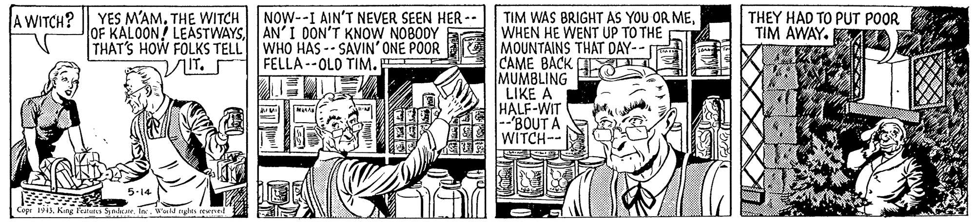 Illustration OCR: YES M'AMTHE WITCH OF KALOON! LEASTWAYSAN'I DON'T KNOW NOBODY THAT'S HOW FOLKS TELL WHO HAS -- SAVIN' ONE P0OR A WITCH? NOW--I AIN'T NEVER SEEN HER -- TIM WAS BRIGHT AS YOU OR MEWHEN HE WENT UP TO THE MOUNTAINS THAT DAY-- CAME BACK MUMBLING LIKE A HALF-WIT "BOUT A WITCH-- THEY HAD TO PUT POOR TIM AWAY. A IT. FELLA --OLD TIM. 5-14 Copi 1943Wold rights reweve YES M'AMTHE WITCH OF KALOON! LEASTWAYSAN'I DON'T KNOW NOBODY THAT'S HOW FOLKS TELL WHO HAS -- SAVIN' ONE P0OR A WITCH? NOW--I AIN'T NEVER SEEN HER -- TIM WAS BRIGHT AS YOU OR MEWHEN HE WENT UP TO THE MOUNTAINS THAT DAY-- CAME BACK MUMBLING LIKE A HALF-WIT "BOUT A WITCH-- THEY HAD TO PUT POOR TIM AWAY. A IT. FELLA --OLD TIM. 5-14 Copi 1943King Featurs SyndcateWold rights reweve