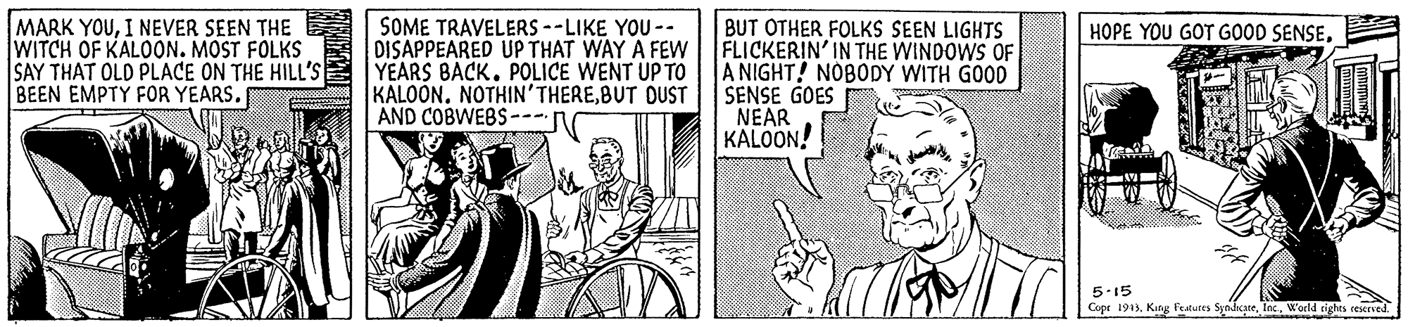 Publication OCR: MARK YOUI NEVER SEEN THE WITCH OF KALOON. MOST FOLKS SAY THAT OLD PLACE ON THE HILL'S BEEN EMPTY FOR YEARS. SOME TRAVELERS --LIKE YOU -- DISAPPEARED UP THAT WAY A FEW YEARS BACK. POLICE WENT UP TO KALOÓN. NOTHIN'THEREBUT DUST AND COBWEBS---- BUT OTHER FOLKS SEEN LIGHTS FLICKERIN' IN THE WINDOWS OF A NIGHT! NOBODY WITH GOOD SENSE GOES NEAR KALOON! HOPE YOU GOT GOOD SENSE5-15 Cope 1943. Kang featules SynhcateWorld rights reerved. MARK YOUI NEVER SEEN THE WITCH OF KALOON. MOST FOLKS SAY THAT OLD PLACE ON THE HILL'S BEEN EMPTY FOR YEARS. SOME TRAVELERS --LIKE YOU -- DISAPPEARED UP THAT WAY A FEW YEARS BACK. POLICE WENT UP TO KALOÓN. NOTHIN'THEREBUT DUST AND COBWEBS---- BUT OTHER FOLKS SEEN LIGHTS FLICKERIN' IN THE WINDOWS OF A NIGHT! NOBODY WITH GOOD SENSE GOES NEAR KALOON! HOPE YOU GOT GOOD SENSE5-15 Cope 1943. Kang featules SynhcateWorld rights reerved.