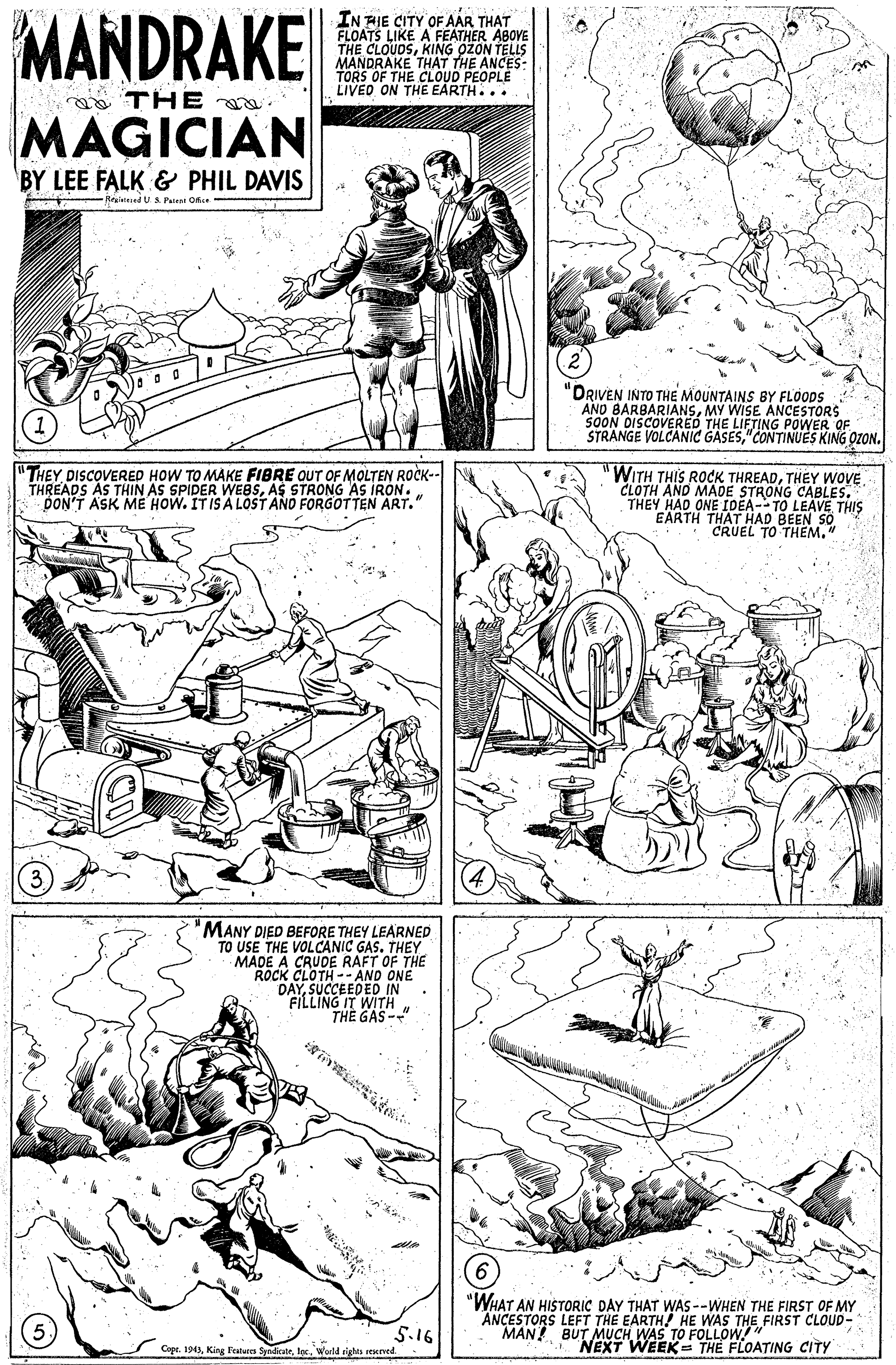 Drawing OCR: MANDRAKE FLOATS LIKE A FÉATHER ABOVE THE CLOUDSKING OZON TELLS MANDRAKE THAT THE ANCES: TORS OF THE CLOUD PEOPLE LIVED ON THE EARTH... THE MAGICIAN BY LEE FALK & PHIL DAVIS RitdUS. Pates Oe "DRIVEN INTO THE MOUNTAINS BY FLOODS AND BARBARIANSMY WISE ANCESTORS 5OON DISCOVERED THE LIFTING POWER OF STRANGE VOLCANIC GASES"CONTINUES KING OZON. "THEY DISCOVERED HOW TO MAKE FIBRE OUT OF MOLTEN ROCK-- THREADS AS THIN AS SPIDER WEBSAS STRONG AS IRON. DON'T ASK MÉ HOW. ITISA LOST AND FORGOTTEN ART." "WITH THIS ROCK THREADTHEY WOVE CLOTH AND MADE STRONG CABLES. THEY HAD ONE IDEA- TO LEAVE THIS EARTH THAT HAD BEEN SO CRUEL TO THEM." "MANY DIED BEFORE THEY LEARNED TO USE THE VOLCANIC GAS. THEY MADE A CRUDE RAFT OF THE ROCK CLOTH -- AND ONE DAYSUCCEEDED IN FILLING IT WITHTHE GAS-" "WHAT AN HISTORIC DAY THAT WAS--WHEN THE FIRST OF MY ANCESTORS LEFT THE EARTH! HE WAS THE FIRST CLOUD- MAN! BUT MUCH WAS TO FOLLOW!" NEXT WEEK= THE FLOATING CITY 5.16 Copr. 194World righis reened MANDRAKE FLOATS LIKE A FÉATHER ABOVE THE CLOUDSKING OZON TELLS MANDRAKE THAT THE ANCES: TORS OF THE CLOUD PEOPLE LIVED ON THE EARTH... THE MAGICIAN BY LEE FALK & PHIL DAVIS RitdUS. Pates Oe "DRIVEN INTO THE MOUNTAINS BY FLOODS AND BARBARIANSMY WISE ANCESTORS 5OON DISCOVERED THE LIFTING POWER OF STRANGE VOLCANIC GASES"CONTINUES KING OZON. "THEY DISCOVERED HOW TO MAKE FIBRE OUT OF MOLTEN ROCK-- THREADS AS THIN AS SPIDER WEBSAS STRONG AS IRON. DON'T ASK MÉ HOW. ITISA LOST AND FORGOTTEN ART." "WITH THIS ROCK THREADTHEY WOVE CLOTH AND MADE STRONG CABLES. THEY HAD ONE IDEA- TO LEAVE THIS EARTH THAT HAD BEEN SO CRUEL TO THEM." "MANY DIED BEFORE THEY LEARNED TO USE THE VOLCANIC GAS. THEY MADE A CRUDE RAFT OF THE ROCK CLOTH -- AND ONE DAYSUCCEEDED IN FILLING IT WITHTHE GAS-" "WHAT AN HISTORIC DAY THAT WAS--WHEN THE FIRST OF MY ANCESTORS LEFT THE EARTH! HE WAS THE FIRST CLOUD- MAN! BUT MUCH WAS TO FOLLOW!" NEXT WEEK= THE FLOATING CITY 5.16 Copr. 194King Fatuees SyndicateWorld righis reened