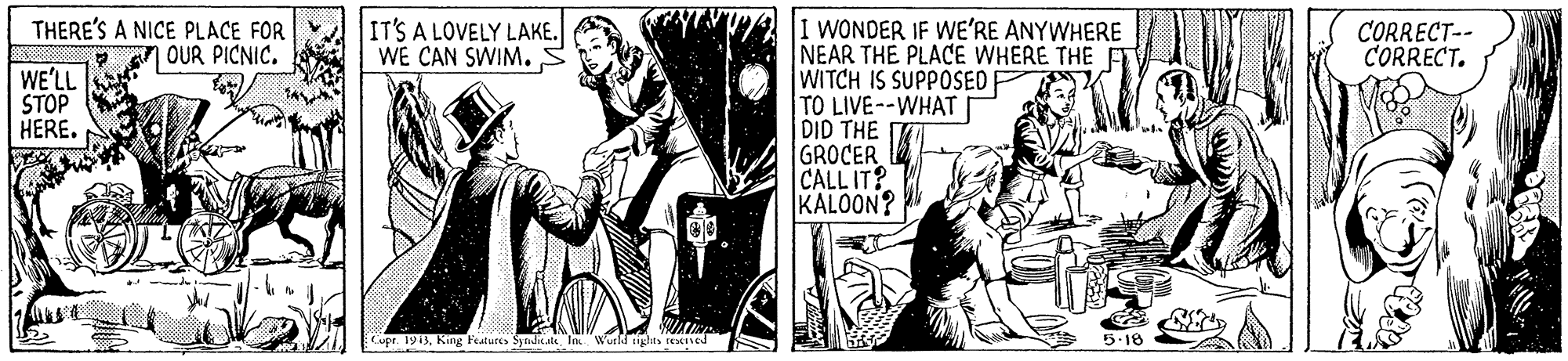Parallel OCR: THERE'S A NICE PLACE FOR OUR PICNIC. IT'S A LOVELY LAKE. WE CAN SWIM. WONDER IF WE'RE ANYWHERE NEAR THE PLACE WHERE THE WITCH IS SUPPOSED TO LIVE--WHAT DID THE GROCER CALL IT? KALOON? CORRECT-- CORRECT. WE'LL STOP HERE. Cupr. 1913King Featuces Syndhc.ate In Wurldaghts rexed 5.18 THERE'S A NICE PLACE FOR OUR PICNIC. IT'S A LOVELY LAKE. WE CAN SWIM. WONDER IF WE'RE ANYWHERE NEAR THE PLACE WHERE THE WITCH IS SUPPOSED TO LIVE--WHAT DID THE GROCER CALL IT? KALOON? CORRECT-- CORRECT. WE'LL STOP HERE. Cupr. 1913King Featuces Syndhc.ate In Wurldaghts rexed 5.18