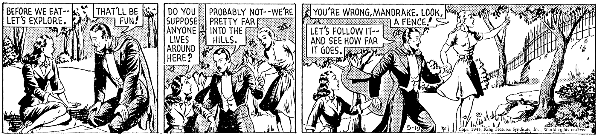 Line OCR: THAT'LL BE FUN! DO YOU SUPPOSE PRETTY FAR ANYONE LIVES AROUND HERE? BEFORE WE EAT-- LET'S EXPLORE. PROBABLY NOT--WE'RE YOU'RE WRONGA FENCE! INTO THE HILLS. LET'S FOLLOW IT-- AND SEE HOW FAR IT GOES. Cupa 1943World rigles rescrved. THAT'LL BE FUN! DO YOU SUPPOSE PRETTY FAR ANYONE LIVES AROUND HERE? BEFORE WE EAT-- LET'S EXPLORE. PROBABLY NOT--WE'RE YOU'RE WRONGMANDRAKE. LOOKA FENCE! INTO THE HILLS. LET'S FOLLOW IT-- AND SEE HOW FAR IT GOES. Cupa 1943King aturts SyndicateWorld rigles rescrved.