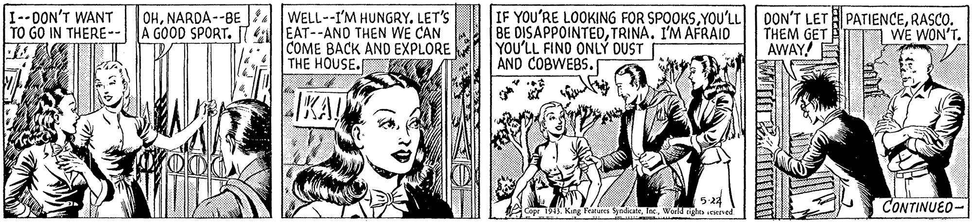 Fictional character OCR: I--DON'T WANT TO GO IN THERE-- OHNARDA--BE A GOOD SPORT. WELL--I'M HUNGRY. LET'S EAT--ANO THEN WE CAN COME BACK AND EXPLORE THE HOUSE. IF YOU'RE LOOKING FOR SPOOKSRASCO. BE DISAPPOINTEDTRINA. I'M AFRAIO YOU'LL FIND ONLÝ DUST AND COBWEBS. WE WON'T. THEM GET AWAY! EIKA! 5-24 Copr 1913. King Features SyndicateWorld tights ceserved CONTINUED- I--DON'T WANT TO GO IN THERE-- OHNARDA--BE A GOOD SPORT. WELL--I'M HUNGRY. LET'S EAT--ANO THEN WE CAN COME BACK AND EXPLORE THE HOUSE. IF YOU'RE LOOKING FOR SPOOKSYOU'LL | DON'T LET PATIENCERASCO. BE DISAPPOINTEDTRINA. I'M AFRAIO YOU'LL FIND ONLÝ DUST AND COBWEBS. WE WON'T. THEM GET AWAY! EIKA! 5-24 Copr 1913. King Features SyndicateWorld tights ceserved CONTINUED-