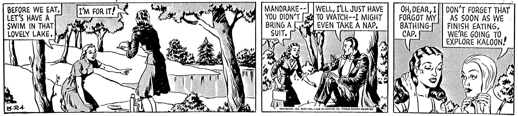 Art OCR: BEFORE WE EATLET'S HAVE A SWIM IN THAT LOVELY LAKE. MANDRAKE -- WELLI'LL JUST HAVE YOU DION'T BRING A SUIT. OHI DON'T FORGET THAT AS SOON AS WE FINISH EATINGWE'RE GOING TO EXPLORE KALOON! I'M FOR IT! TO WATCH--I MIGHT EVEN TAKE A NAP. FORGOT MY BATHING- CAP. B-R4 KM I RD Nta k BEFORE WE EATLET'S HAVE A SWIM IN THAT LOVELY LAKE. MANDRAKE -- WELLI'LL JUST HAVE YOU DION'T BRING A SUIT. OHI DON'T FORGET THAT AS SOON AS WE FINISH EATINGWE'RE GOING TO EXPLORE KALOON! I'M FOR IT! TO WATCH--I MIGHT EVEN TAKE A NAP. FORGOT MY BATHING- CAP. B-R4 KM I RD Nta k