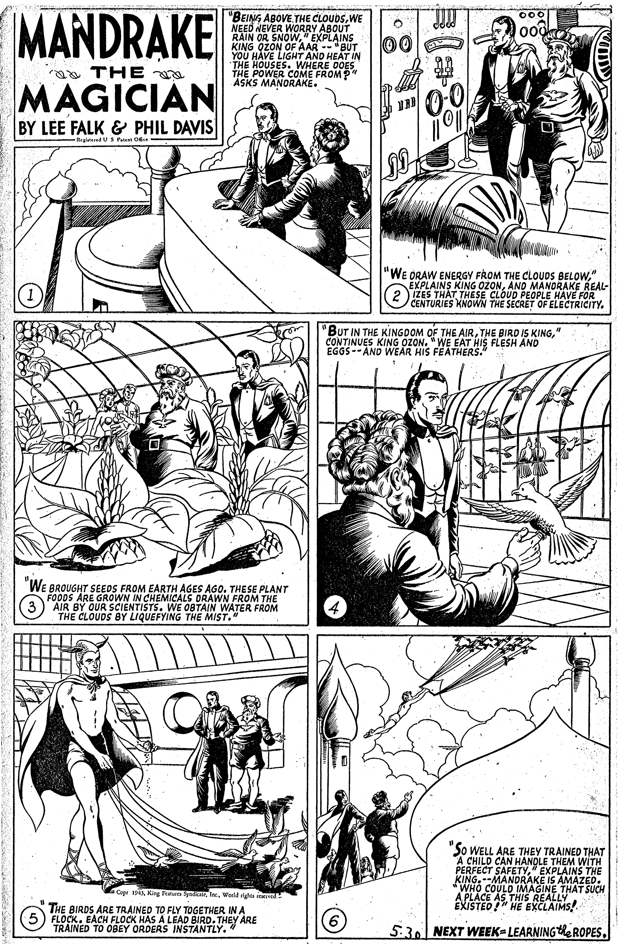 Parallel OCR: MANDRAKE "BEING ABOVE THE CLOUDSWE NEED NEVER WORRY ABOUT RAIN OR SNOW" EXPLAINS 00 YOU HAVE LIGHT AND HEAT IN THE HOUSES. WHERE DOES THE POWER COME FROMP" ASKS MANORAKE. THE MAGICIAN BY LEE FALK & PHIL DAVIS Reglatered U S Petent Oe "WE ORAW ENERGY FROM THE CLOUDS BELOW" EXPLAINS KING OZONANO MANORAKE REAL- IZES THAT THESE CE OPLE HAVE FOR CENTURIES KNOWN FOF ELECTRICITY. 'BUT IN THE KINGDOM OF THE AIR" CONTINUES KING OZON. "WE EAT HIS FLESH AND EGGS--AND WEAR HIS FEATHERS." WE BROUGHT SEEDS FROM EARTH AGES AGO. THESE PLANT FOODS ARE GROWN IN CHEMICALS DRAWN FROM THE AIR BY OUR SCIENTISTS. WE 0BTAIN WATER FROM THE CLOUDS BY LIQUEFYING THE MIST." "So WELL ARE THEY TRAINED THAT A CHILD CAN HANQLE THEM WÍTH PERFECT SAFETY" EXPLAINS THE KING.--MANDORAKE IS AMAZED. WHO COULD IMAGINE THAT SUCH A PLACE AS THIiS REALLY EXISTED" HE EXCLAIMS! Cepe 1943Inc. Werld ghts iemved THE BIRDS ARE TRAINED TO FLY TOGETHER IN A FLOCK. EACH FLOCK HAS A LEAD BIRD. THEY ARE TRAINED TO OBEY ORDERS INSTANTLY." 5.30 NEXT WEEK=LEARNINGhe ROPESMANDRAKE "BEING ABOVE THE CLOUDSWE NEED NEVER WORRY ABOUT RAIN OR SNOW" EXPLAINS 00 YOU HAVE LIGHT AND HEAT IN THE HOUSES. WHERE DOES THE POWER COME FROMP" ASKS MANORAKE. THE MAGICIAN BY LEE FALK & PHIL DAVIS Reglatered U S Petent Oe "WE ORAW ENERGY FROM THE CLOUDS BELOW" EXPLAINS KING OZONANO MANORAKE REAL- IZES THAT THESE CE OPLE HAVE FOR CENTURIES KNOWN FOF ELECTRICITY. 'BUT IN THE KINGDOM OF THE AIRTHE BIRD IS KING" CONTINUES KING OZON. "WE EAT HIS FLESH AND EGGS--AND WEAR HIS FEATHERS." WE BROUGHT SEEDS FROM EARTH AGES AGO. THESE PLANT FOODS ARE GROWN IN CHEMICALS DRAWN FROM THE AIR BY OUR SCIENTISTS. WE 0BTAIN WATER FROM THE CLOUDS BY LIQUEFYING THE MIST." "So WELL ARE THEY TRAINED THAT A CHILD CAN HANQLE THEM WÍTH PERFECT SAFETY" EXPLAINS THE KING.--MANDORAKE IS AMAZED. WHO COULD IMAGINE THAT SUCH A PLACE AS THIiS REALLY EXISTED" HE EXCLAIMS! Cepe 1943King Fulues SyadierInc. Werld ghts iemved THE BIRDS ARE TRAINED TO FLY TOGETHER IN A FLOCK. EACH FLOCK HAS A LEAD BIRD. THEY ARE TRAINED TO OBEY ORDERS INSTANTLY." 5.30 NEXT WEEK=LEARNINGhe ROPES