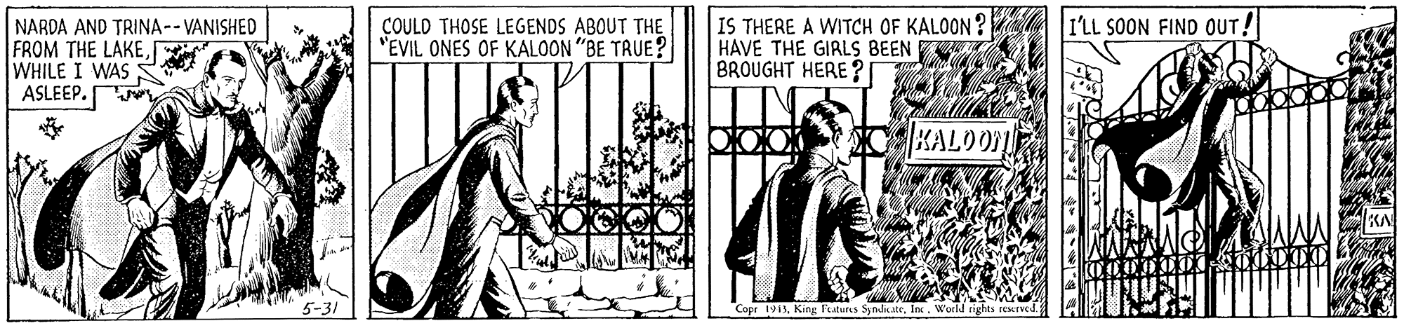 Rectangle OCR: IS THERE A WITCH OF KALOON? HAVE THE GIRLS BEEN BROUGHT HERE ? COULD THOSE LEGENDS ABOUT THE "EVIL ONES OF KALOON "BE TRUE? I'LL SOON FIND OUT! NARDA AND TRINA-- VANISHED FROM THE LAKEWHILE I WAS ASLEEP. KALOO Copr 1913World rights resetved IS THERE A WITCH OF KALOON? HAVE THE GIRLS BEEN BROUGHT HERE ? COULD THOSE LEGENDS ABOUT THE "EVIL ONES OF KALOON "BE TRUE? I'LL SOON FIND OUT! NARDA AND TRINA-- VANISHED FROM THE LAKEWHILE I WAS ASLEEP. KALOO Copr 1913King Fatures SyndicateWorld rights resetved