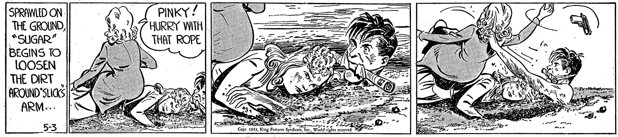 Printmaking OCR: PINKY! HURRY WITH THAT ROPE SPRAWLED ON THE GROUND*SUGAR" BEGINS TO LOOSEN THE DIRT AROUND'SLICKS ARM... 5-3 Copr. 1943world rened PINKY! HURRY WITH THAT ROPE SPRAWLED ON THE GROUND*SUGAR" BEGINS TO LOOSEN THE DIRT AROUND'SLICKS ARM... 5-3 Copr. 1943King Feateres Syndicateworld rened