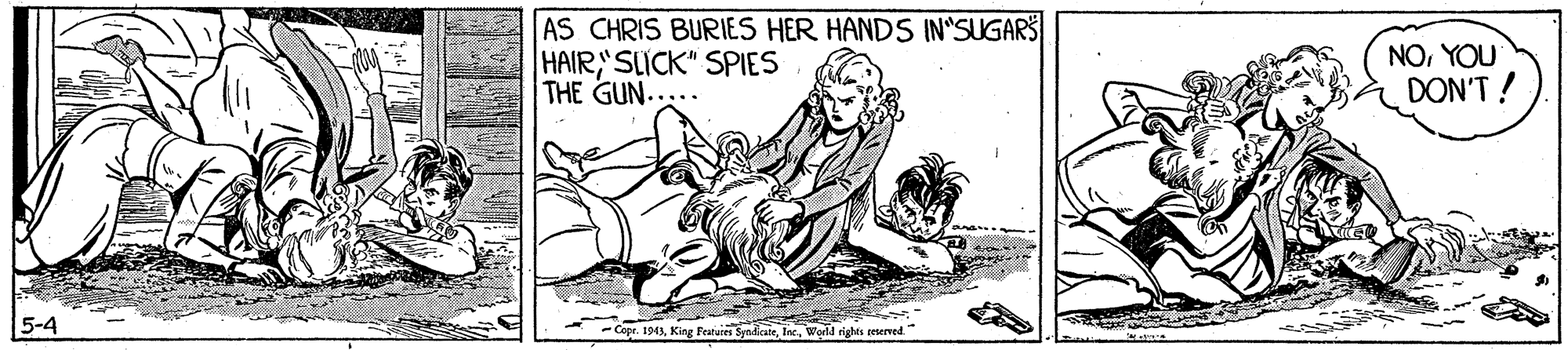 Adaptation OCR: AS CHRIS BURIES HER HANDS IN SUGARS HAIRSLICK" SPIES THE GUN..... NOYOU DON'T! 5-4 - Copr. 1943World rights reserved." AS CHRIS BURIES HER HANDS IN SUGARS HAIRSLICK" SPIES THE GUN..... NOYOU DON'T! 5-4 - Copr. 1943King Featuies SyndkateWorld rights reserved."