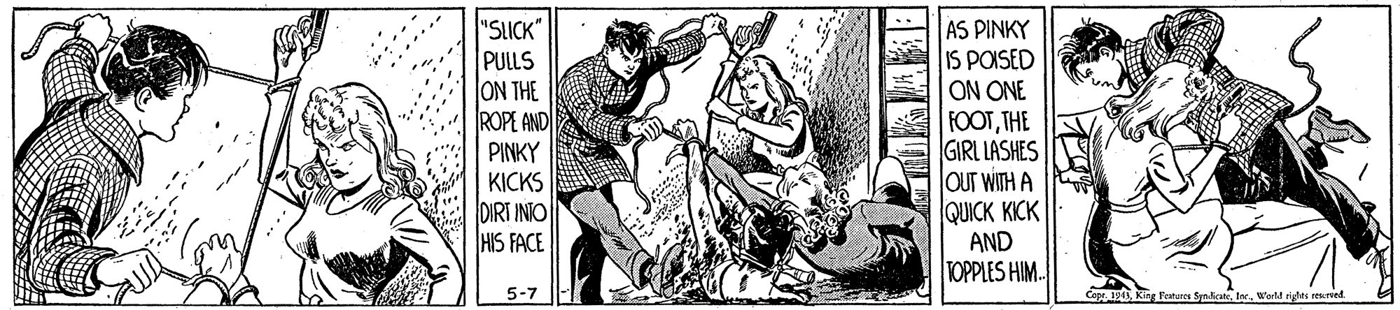 Painting OCR: "SLICK" PULLS ON THE ROPE AND PINKY KICKS DIRT INTO HIS FACE AS PINKY IS POISED ON ONE FOOTTHE GIRL LASHES OUT WITH A QUICK KICK AND TOPPLES HIM. 5-7 CapeWerl rigles resred. "SLICK" PULLS ON THE ROPE AND PINKY KICKS DIRT INTO HIS FACE AS PINKY IS POISED ON ONE FOOTTHE GIRL LASHES OUT WITH A QUICK KICK AND TOPPLES HIM. 5-7 CapeKg Fetures SyndicateWerl rigles resred.