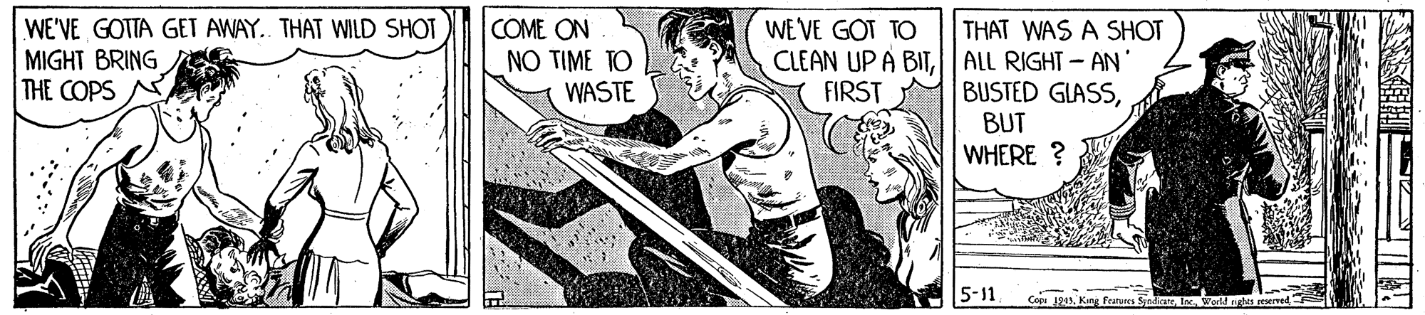 Drawing OCR: WE VE GOT TO THAT WAS A SHOT WE'VE GOTTA GET AWAY. THAT WILD SHOT MIGHT BRING THE COPS COME ON NO TIME TO WASTE CLEAN UP À BIT||ALL RIGHT- AN FIRST BUSTED GLASSBUT WHERE ? 5-11. Ceei 1945King Feanues Sjedi WE VE GOT TO THAT WAS A SHOT WE'VE GOTTA GET AWAY. THAT WILD SHOT MIGHT BRING THE COPS COME ON NO TIME TO WASTE CLEAN UP À BIT||ALL RIGHT- AN FIRST BUSTED GLASSBUT WHERE ? 5-11. Ceei 1945King Feanues Sjedi