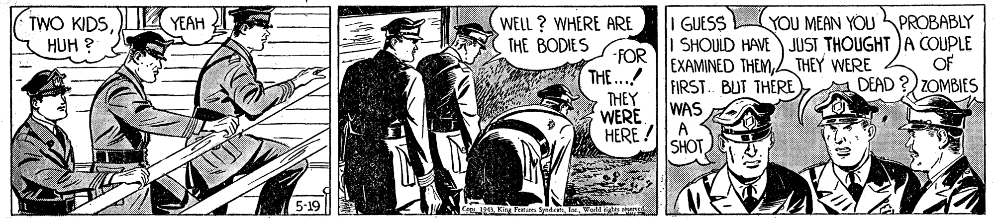 History OCR: YEAH GUESS SHOULD HAVE) JUST THOUGHT )A COUPLE EXAMINED THEML THEY WERE FIRST. BUT THERE WAS A SHOT PROBABLY WELL ? WHERE ARE THE BODIES YOU MEAN YOU TWO KIDSHUH ? FOR THE...! THEY WERE HERE ! OF DEAD ?) ZOMBIES 5-19 YEAH GUESS SHOULD HAVE) JUST THOUGHT )A COUPLE EXAMINED THEML THEY WERE FIRST. BUT THERE WAS A SHOT PROBABLY WELL ? WHERE ARE THE BODIES YOU MEAN YOU TWO KIDSHUH ? FOR THE...! THEY WERE HERE ! OF DEAD ?) ZOMBIES 5-19