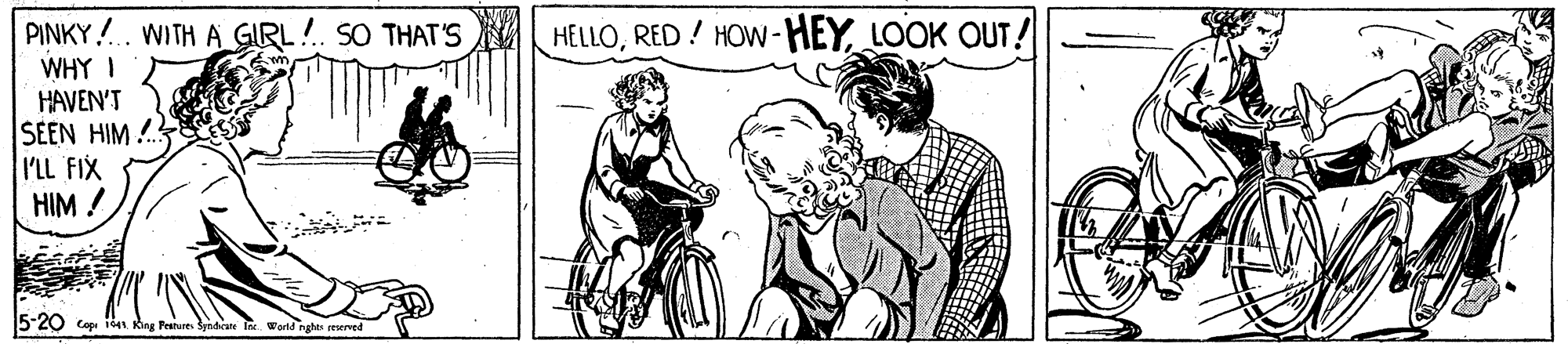 Bicycle tire OCR: PINKY!. WITH A GIRL! SO THAT'S HELLOLOOK OUT! WHY I HAVEN'T SEEN HIM I'LL FIX HIM ! 15-20 cap ienng Pesture. Spndrare Ine. World nghts reserved PINKY!. WITH A GIRL! SO THAT'S HELLORED ! HOW-HEYLOOK OUT! WHY I HAVEN'T SEEN HIM I'LL FIX HIM ! 15-20 cap ienng Pesture. Spndrare Ine. World nghts reserved