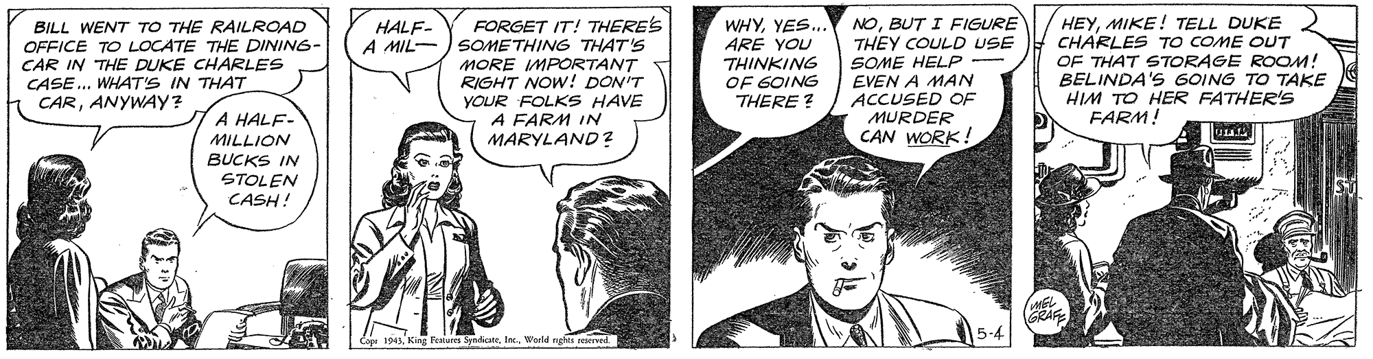 Organism OCR: FORGET IT! THERE'S SOMETHING THAT'S MORE IMPORTANT RIGHT NOW! DON'T YOUR FOLKS HAVE A FARM IN NOBUT I FIGURE THEY COULD USE SOME HELP EVEN A MAN ACCUSED OF MURDER CAN WORK! HEYMIKE! TELL DUKE CHARLES TO COME OUT OF THAT STORAGE ROOM! BELINDA'S GOING TO TAKE HIM TO HER FATHER'S FARM! HALF- A MIL- BILL WENT TO THE RAILROAD OFFICE TO LOCATE THE DINING- CAR IN THE DUKE CHARLES CASE ... WHAT'S IN THAT CARANYWAY? WHYYES.. ARE YOU THINKING OF 6OING THERE ? A HALF- MARYLAND? MILLION BUCKS IN STOLEN CASH! GRAFE 1943World nghts reaerved. FORGET IT! THERE'S SOMETHING THAT'S MORE IMPORTANT RIGHT NOW! DON'T YOUR FOLKS HAVE A FARM IN NOBUT I FIGURE THEY COULD USE SOME HELP EVEN A MAN ACCUSED OF MURDER CAN WORK! HEYMIKE! TELL DUKE CHARLES TO COME OUT OF THAT STORAGE ROOM! BELINDA'S GOING TO TAKE HIM TO HER FATHER'S FARM! HALF- A MIL- BILL WENT TO THE RAILROAD OFFICE TO LOCATE THE DINING- CAR IN THE DUKE CHARLES CASE ... WHAT'S IN THAT CARANYWAY? WHYYES.. ARE YOU THINKING OF 6OING THERE ? A HALF- MARYLAND? MILLION BUCKS IN STOLEN CASH! GRAFE 1943King Featurei SyndicateWorld nghts reaerved.