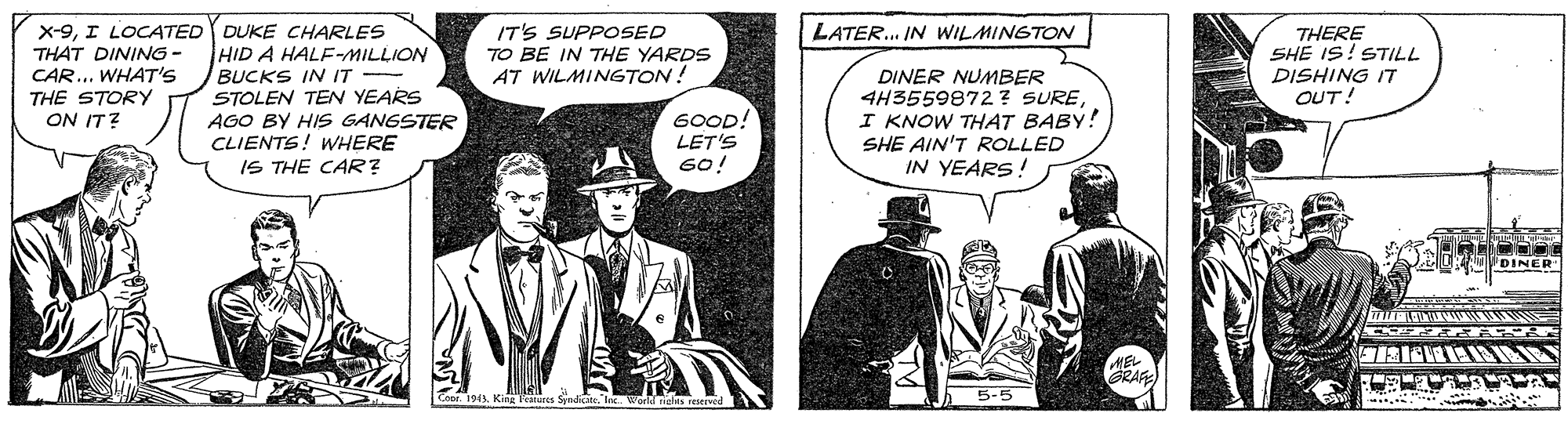 Illustration OCR: X-9I LOCA4TED DUKE CHARLES THAT DINING - CAR... WHAT'S THE STORY ON IT? IT'S SUPPOSED TO BE IN THE YARDS AT WILMINGTON! LATER. IN WILMINGTON THERE SHE IS! STILL DISHING IT OUT! HID A HALF-MILLION BUCKS IN IT STOLEN TEN YEARS AGO BY HIS GANGSTER CLIENTS! WHERE IS THE CAR? DINER NUMBER 4H3559872 ? SUREI KNOW THAT BABY! SHE AIN'T ROLLED IN YEARS! 6OOD! LET'S 60! DINER GRAR 5-5 X-9I LOCA4TED DUKE CHARLES THAT DINING - CAR... WHAT'S THE STORY ON IT? IT'S SUPPOSED TO BE IN THE YARDS AT WILMINGTON! LATER. IN WILMINGTON THERE SHE IS! STILL DISHING IT OUT! HID A HALF-MILLION BUCKS IN IT STOLEN TEN YEARS AGO BY HIS GANGSTER CLIENTS! WHERE IS THE CAR? DINER NUMBER 4H3559872 ? SUREI KNOW THAT BABY! SHE AIN'T ROLLED IN YEARS! 6OOD! LET'S 60! DINER GRAR 5-5