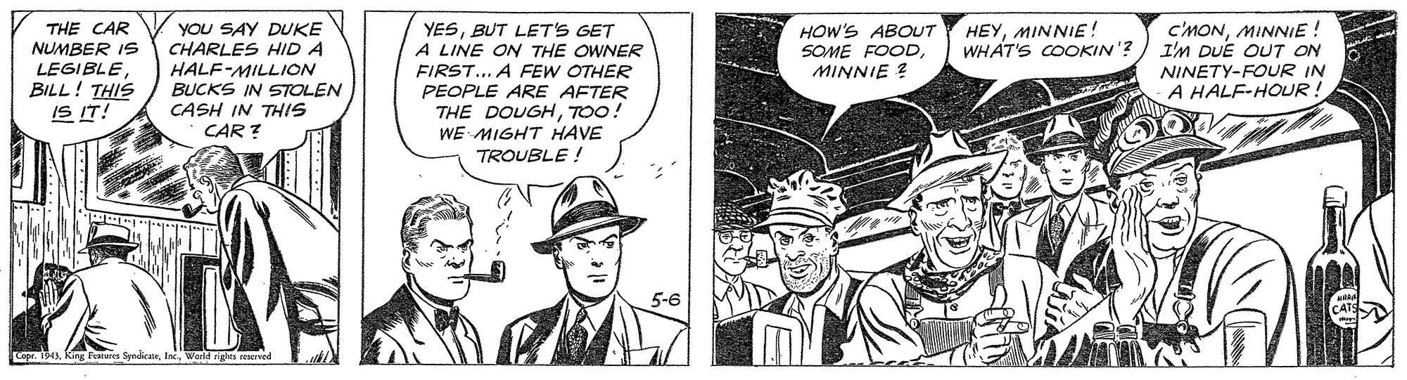 Comic book OCR: HEYMINNIE! WHAT'S COOKIN'? THE CAR NUMBER IS LEGIBLEBILL! THIS IS IT! C'MONMINNIE! I'M DUE OUT ON NINETY-FOUR IN A HALF-HOUR! YOU SAY DUKE CHARLES HID A YESBUT LET'S GET A LINE ON THE OWNER FIRST... A FEW OTHER PEOPLE ARE AFTER THE DOUGHTO0! WE MIGHT HAVE HOW'S ABOUT SOME FOODMINNIE ? HALF-MILLION BUCKS IN STOLEN CASH IN THIS CAR ? TROUBLE ! Copr. 1943World rights reacrved HEYMINNIE! WHAT'S COOKIN'? THE CAR NUMBER IS LEGIBLEBILL! THIS IS IT! C'MONMINNIE! I'M DUE OUT ON NINETY-FOUR IN A HALF-HOUR! YOU SAY DUKE CHARLES HID A YESBUT LET'S GET A LINE ON THE OWNER FIRST... A FEW OTHER PEOPLE ARE AFTER THE DOUGHTO0! WE MIGHT HAVE HOW'S ABOUT SOME FOODMINNIE ? HALF-MILLION BUCKS IN STOLEN CASH IN THIS CAR ? TROUBLE ! Copr. 1943king Fatores SyndicateWorld rights reacrved