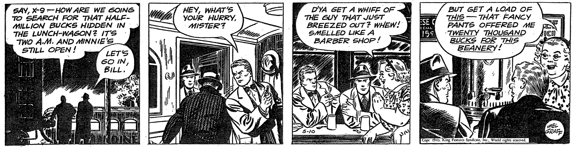 Comics OCR: SAYX-9-HOW ARE WE GOING TO SEARCH FOR THAT HALF- MILLION BUCKS HIDDEN IN THE LUNCH-WAGON? IT'S TWO A.M. AND MINNIE'Ss STILL OPEN ! D'YA GET A WHIFF OF THE GUY THAT JUST BREEZED OUT? WHEW! SMELLED LIKE A BARBER SHOP! BUT GET A LOAD OF THIS - THAT FANCY PANTS OFFERED ME TWENTY THOUSAND BUCKS FOR THIS BEANERY! HEYWHAT'S YOUR HURRYMISTER? LET'S 60 INBILL. GRAF Lopr . King Feates SyndicteWarld sights reserved SAYX-9-HOW ARE WE GOING TO SEARCH FOR THAT HALF- MILLION BUCKS HIDDEN IN THE LUNCH-WAGON? IT'S TWO A.M. AND MINNIE'Ss STILL OPEN ! D'YA GET A WHIFF OF THE GUY THAT JUST BREEZED OUT? WHEW! SMELLED LIKE A BARBER SHOP! BUT GET A LOAD OF THIS - THAT FANCY PANTS OFFERED ME TWENTY THOUSAND BUCKS FOR THIS BEANERY! HEYWHAT'S YOUR HURRYMISTER? LET'S 60 INBILL. GRAF Lopr . King Feates SyndicteWarld sights reserved