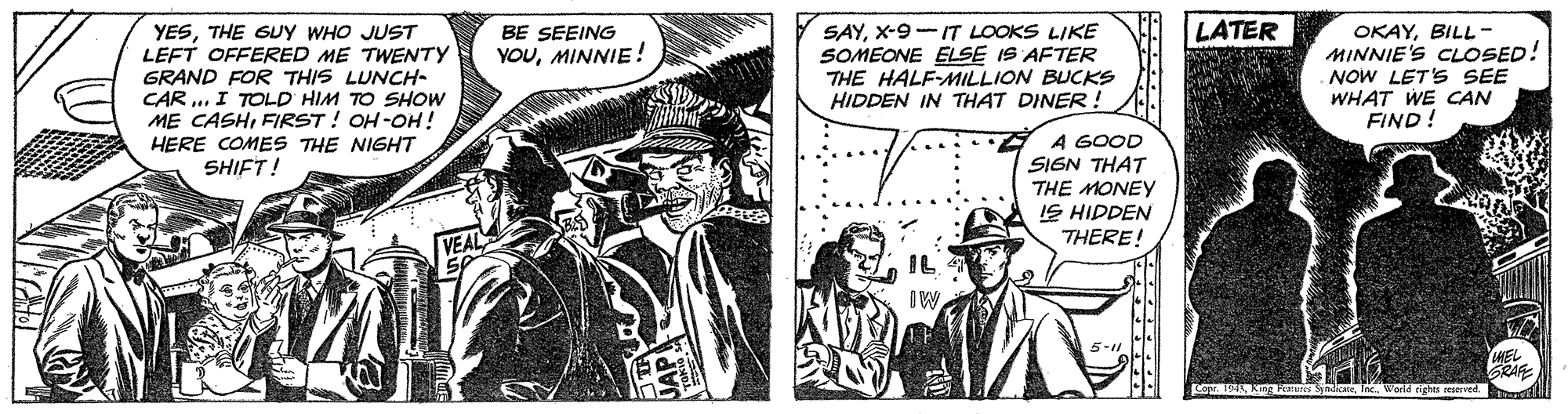 Publication OCR: LATER YESTHE GUy WHO JUST LEFT OFFERED ME TWENTY GRAND FOR THIS LUNCH- CAR .. I TOLD HIM TO SHOW ME CASHFIRST ! OH -OH! HERE COMES THE NIGHT SHIFT! SAYX-9-IT LOOKS LIKE SOMEONE ELSE IS AFTER THE HALF-AMILLION BUCKS HIDDEN IN THAT DINER! BE SEEING OKAYBILL- MINNIE'S CLOSED! NOW LET'S SEE WHAT WE CAN FIND! YOUMINNIE! A GOOD SIGN THAT THE MONEY IS HIDDEN THERE! IL IW 5-11 WEL GRAF LATER YESTHE GUy WHO JUST LEFT OFFERED ME TWENTY GRAND FOR THIS LUNCH- CAR .. I TOLD HIM TO SHOW ME CASHFIRST ! OH -OH! HERE COMES THE NIGHT SHIFT! SAYX-9-IT LOOKS LIKE SOMEONE ELSE IS AFTER THE HALF-AMILLION BUCKS HIDDEN IN THAT DINER! BE SEEING OKAYBILL- MINNIE'S CLOSED! NOW LET'S SEE WHAT WE CAN FIND! YOUMINNIE! A GOOD SIGN THAT THE MONEY IS HIDDEN THERE! IL IW 5-11 WEL GRAF