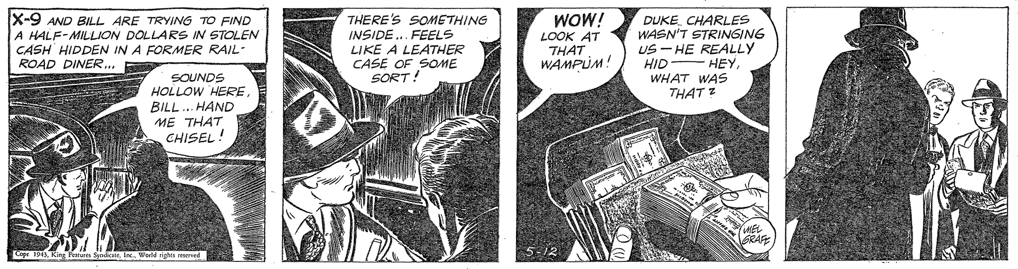 Comics OCR: X-9 AND BILL ARE TRYING TO FIND THERE'S SOMETHING WOW! DUKE CHARLES WASN'T STRINGING US - HE REALLY HID WHAT WAS THAT Z A HALF-MILLION DOLLARS IN STOLEN CASH HIDDEN IN A FORMER RAIL- ROAD DINER. FR INSIDE... FEELS LIKE A LEATHER CASE OF SOME SORT! LOOK AT THAT WAMPLUM! HEYSOUNDS HOLLOW HEREBILL.. HAND ME THAT CHISEL! HEL GRAFE Cope 1943Inc. Werld rights reserved X-9 AND BILL ARE TRYING TO FIND THERE'S SOMETHING WOW! DUKE CHARLES WASN'T STRINGING US - HE REALLY HID WHAT WAS THAT Z A HALF-MILLION DOLLARS IN STOLEN CASH HIDDEN IN A FORMER RAIL- ROAD DINER. FR INSIDE... FEELS LIKE A LEATHER CASE OF SOME SORT! LOOK AT THAT WAMPLUM! HEYSOUNDS HOLLOW HEREBILL.. HAND ME THAT CHISEL! HEL GRAFE Cope 1943King Feaure SpndicateInc. Werld rights reserved