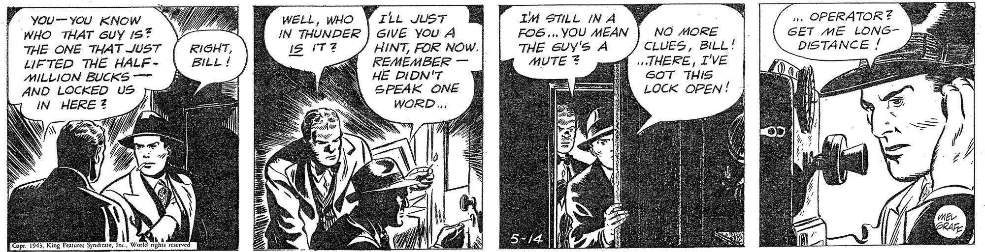Comic book OCR: .. OPERATOR? GET ME LONG- DISTANCE ! YOU-YOU KNOW WHO THAT GUY IS? THE ONE THAT JUST LIFTED THE HALF- MILLION BUCKS - AND LOCKED US IN HERE ? ILL JUST IN THUNDERR GIVE YOU A HINTFOR NOW. REMEMBER - HE DIDN'T SPEAK ONE WORD.. I'M STILL IN A FO6.. YOU MEAN THE GUY'S A MUTE ? WELLWHO NO MORE CLUESBILL! .THEREI'VE GOT THIS LOCK OPEN! RIGHTBILL ! IS IT? RAFE 5-14 Cope 1943King g Features SpndicaneIn. Werk .. OPERATOR? GET ME LONG- DISTANCE ! YOU-YOU KNOW WHO THAT GUY IS? THE ONE THAT JUST LIFTED THE HALF- MILLION BUCKS - AND LOCKED US IN HERE ? ILL JUST IN THUNDERR GIVE YOU A HINTFOR NOW. REMEMBER - HE DIDN'T SPEAK ONE WORD.. I'M STILL IN A FO6.. YOU MEAN THE GUY'S A MUTE ? WELLWHO NO MORE CLUESBILL! .THEREI'VE GOT THIS LOCK OPEN! RIGHTBILL ! IS IT? RAFE 5-14 Cope 1943King g Features SpndicaneIn. Werk