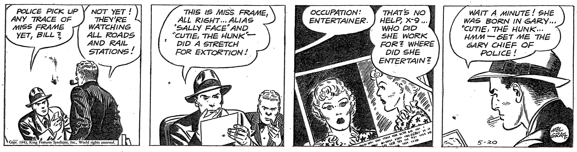 Art OCR: POLICE PICK UP ANY TRACE OF MISS FRAME YETBILL 3 NOT YET ! THEY'RE WATCHING ALL ROADS AND RAIL STATIONS! THIS IS MISS FRAMEALL RIGHT... ALIAS "SALLY FACE" AND *CUTIETHE HUNK- DID A STRETCH FOR EXTORTION! THAT'S NO HELPX-9 ... WHO DID SHE WORK FOR? WHERE DID SHE ENTERTAIN? WAIT A MINUTE ! SHE WAS BORN IN GARY... *CUTIETHE HUNK.. HMM-GET ME THE GARY CHIEF OF POLICE ! OCCUPATION: ENTERTAINER. GRAF Cepr. 194World riglita seserved. 5.20 POLICE PICK UP ANY TRACE OF MISS FRAME YETBILL 3 NOT YET ! THEY'RE WATCHING ALL ROADS AND RAIL STATIONS! THIS IS MISS FRAMEALL RIGHT... ALIAS "SALLY FACE" AND *CUTIETHE HUNK- DID A STRETCH FOR EXTORTION! THAT'S NO HELPX-9 ... WHO DID SHE WORK FOR? WHERE DID SHE ENTERTAIN? WAIT A MINUTE ! SHE WAS BORN IN GARY... *CUTIETHE HUNK.. HMM-GET ME THE GARY CHIEF OF POLICE ! OCCUPATION: ENTERTAINER. GRAF Cepr. 194King Featurts SyndicaleWorld riglita seserved. 5.20
