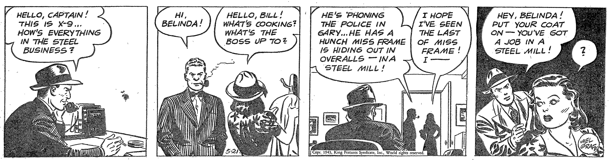 Parallel OCR: HELLOCAPTAIN! THIS IS X-9... HOW'S EVERY THING IN THE STEEL BUSINESS ? HELLOBILL ! WHAT'S COOKING? WHAT'S THE BOSS UP TO? I HOPE I'VE SEEN THE LAST OF MISS FRAME ! HEYBELINDA! PUT YOUR COAT ON - YOU'VE GOT A JOB IN A STEEL MILL! HIBELINDA! HE'S PHONING THE POLICE IN GARY.. HE HAS A HUNCH MISS FRAME IS HIDING OUT IN OVERALLS INA STEEL MILL! MEL GRAR HELLOCAPTAIN! THIS IS X-9... HOW'S EVERY THING IN THE STEEL BUSINESS ? HELLOBILL ! WHAT'S COOKING? WHAT'S THE BOSS UP TO? I HOPE I'VE SEEN THE LAST OF MISS FRAME ! HEYBELINDA! PUT YOUR COAT ON - YOU'VE GOT A JOB IN A STEEL MILL! HIBELINDA! HE'S PHONING THE POLICE IN GARY.. HE HAS A HUNCH MISS FRAME IS HIDING OUT IN OVERALLS INA STEEL MILL! MEL GRAR