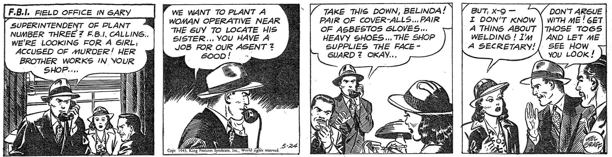 Illustration OCR: TAKE THIS DOWNBELINDA! PAIR OF COVER-ALLS...PAIR OF ASBESTOS GLOVES.. HEAVY SHOES... THE SHOP SUPPLIES THE FACE - GUARD ? OKAY... F.B.I. FIELD OFFICE IN GARY BUTX-9 - I DON'T KNOW SUPERINTENDENT OF PLANT NUMBER THREE? F.B.ICALLING.. WE'RE LOOKING FOR A 6IRLACCUSED OF MURDER! HER BROTHER WORKS IN VOUR SHOP... WE WANT TO PLANT A WOMAN OPERATIVE NEAR THE GUY TO LOCATE HIS SISTER.. YOU HAVE A JOB FOR OUR AGENT ? SOOD! DON'T ARGUE WITH ME! GET A THING ABOUT THOSE TOGS AND LET ME SEE HOW YOU LOOK! WELDING ! I'M A SECRETARY! MEL GRAFE 5-24 Copr 1943. King Peatures SyndiraneWorld nigho teerved. TAKE THIS DOWNBELINDA! PAIR OF COVER-ALLS...PAIR OF ASBESTOS GLOVES.. HEAVY SHOES... THE SHOP SUPPLIES THE FACE - GUARD ? OKAY... F.B.I. FIELD OFFICE IN GARY BUTX-9 - I DON'T KNOW SUPERINTENDENT OF PLANT NUMBER THREE? F.B.ICALLING.. WE'RE LOOKING FOR A 6IRLACCUSED OF MURDER! HER BROTHER WORKS IN VOUR SHOP... WE WANT TO PLANT A WOMAN OPERATIVE NEAR THE GUY TO LOCATE HIS SISTER.. YOU HAVE A JOB FOR OUR AGENT ? SOOD! DON'T ARGUE WITH ME! GET A THING ABOUT THOSE TOGS AND LET ME SEE HOW YOU LOOK! WELDING ! I'M A SECRETARY! MEL GRAFE 5-24 Copr 1943. King Peatures SyndiraneWorld nigho teerved.