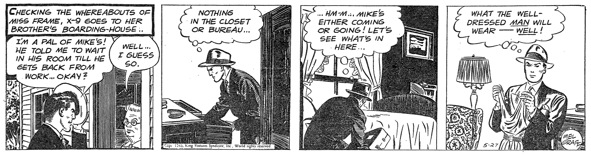 Drawing OCR: CHECKING THE WHEREABOUTS OF MISS FRAMEX-9 6OES TO HER BROTHER'S BOARDING-HOUSE .. NOTHING IN THE CLOSET OR BUREAU.. HM-M.. MIKE'S EITHER COMING OR GOING! LET'S SEE WHAT'S IN HERE. WHAT THE WELL- DRESSED MAN WILL WEAR - WELL! I'M A PAL OF MIKE'S! HE TOLD ME TO WAIT IN HIS ROOM TILL HE GETS BACK FROM WORK. OKAY? WELL.. I GUESS So. RAG CHECKING THE WHEREABOUTS OF MISS FRAMEX-9 6OES TO HER BROTHER'S BOARDING-HOUSE .. NOTHING IN THE CLOSET OR BUREAU.. HM-M.. MIKE'S EITHER COMING OR GOING! LET'S SEE WHAT'S IN HERE. WHAT THE WELL- DRESSED MAN WILL WEAR - WELL! I'M A PAL OF MIKE'S! HE TOLD ME TO WAIT IN HIS ROOM TILL HE GETS BACK FROM WORK. OKAY? WELL.. I GUESS So. RAG