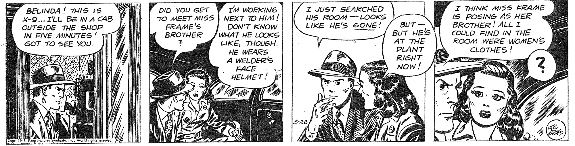 Comic book OCR: BELINDA ! THIS IS X-9... I'LL BE IN A CAB OUTSIDE THE SHOP IN FIVE MINUTES! I'M WORKING NEXT TO HIM! DON'T KNOW WHAT HE LOOKS LIKETHOUGH. HE WEARS A WELDER'S FACE HELMET! I JUST SEARCHED HIS ROOM LIKE HE'S 6ONE! I THINK MISS FRAME IS POSING AS HER BROTHER! ALL I COULD FIND IN THE ROOM WERE WOMEN'S CLOTHES ! DID YOU GET TO MEET MISS FRAME'S BROTHER LOOKS BUT- BUT HE'S AT THE PLANT RIGHT NOW! GOT TO SEE YOU. 528 (MEL BELINDA ! THIS IS X-9... I'LL BE IN A CAB OUTSIDE THE SHOP IN FIVE MINUTES! I'M WORKING NEXT TO HIM! DON'T KNOW WHAT HE LOOKS LIKETHOUGH. HE WEARS A WELDER'S FACE HELMET! I JUST SEARCHED HIS ROOM LIKE HE'S 6ONE! I THINK MISS FRAME IS POSING AS HER BROTHER! ALL I COULD FIND IN THE ROOM WERE WOMEN'S CLOTHES ! DID YOU GET TO MEET MISS FRAME'S BROTHER LOOKS BUT- BUT HE'S AT THE PLANT RIGHT NOW! GOT TO SEE YOU. 528 (MEL