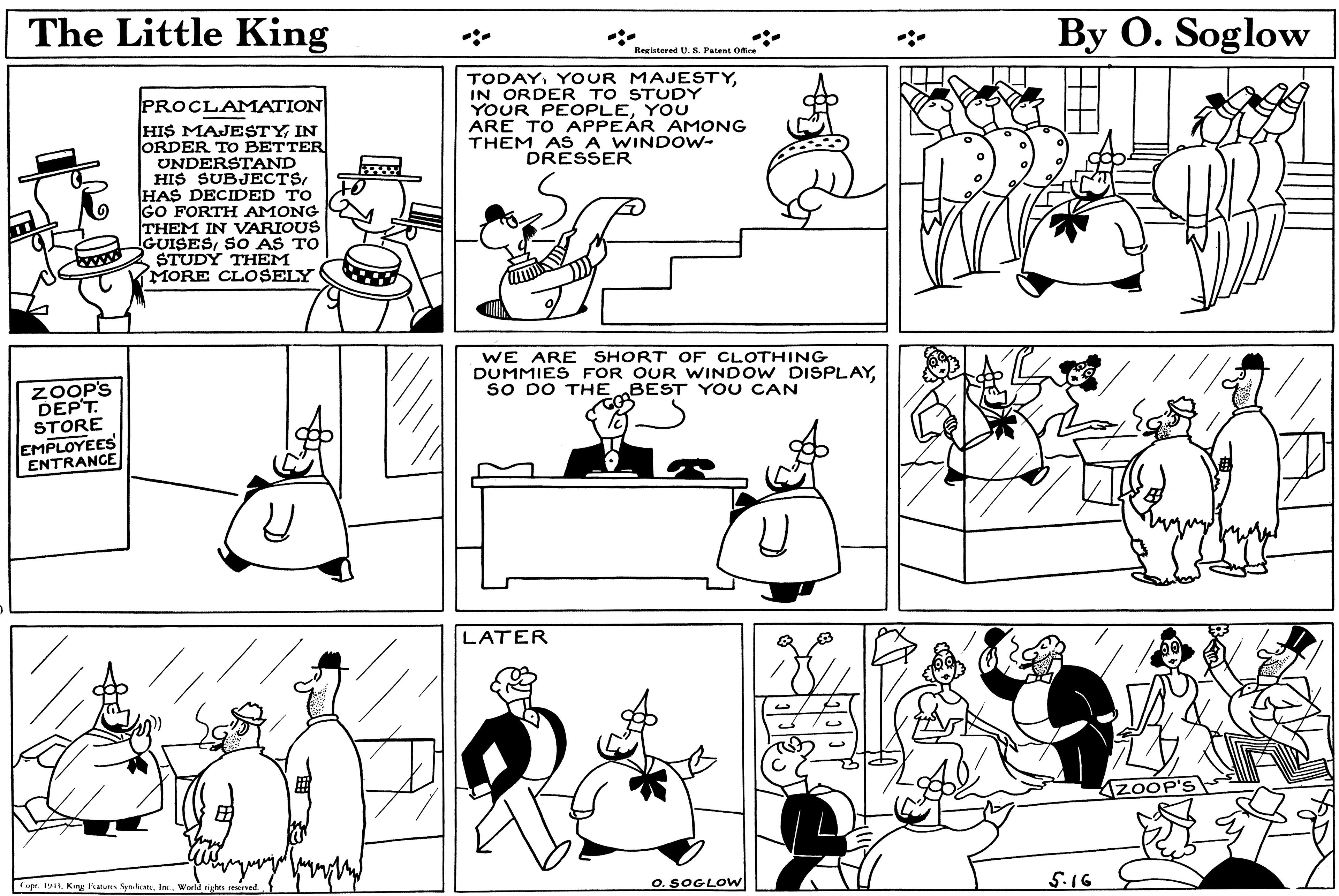 Rectangle OCR: The Little King By O. Soglow Reeistered U. 8. Patent Office TODAYIN ORDER TO STUDY YOUR PEOPLEYOU ARE TO APPEÁR AMONG THEM AS A WINDOW- DRESSER PROCLAMATION HIS MAJESTYIN ORDER TO BETTER UNDERSTAND HIS SUBJECTSHAS DECIDED TO GO FORTH AMONG THEM IN VARIOUS GUISESSO AS TO STUDY THEM MORE CLOSELY WE ARE SHORT OF CLOTHING DUMMIES FOR OUR WINDOW DISPLAYsO DO THE BEST YOU CAN ZOOP'S DEP'T. STORE EMPLOYEES ENTRANCE LATER AzOOP' Cuer. 19World tights resred. O. SOGLOW 5.16 The Little King By O. Soglow Reeistered U. 8. Patent Office TODAYYOUR MAJESTYIN ORDER TO STUDY YOUR PEOPLEYOU ARE TO APPEÁR AMONG THEM AS A WINDOW- DRESSER PROCLAMATION HIS MAJESTYIN ORDER TO BETTER UNDERSTAND HIS SUBJECTSHAS DECIDED TO GO FORTH AMONG THEM IN VARIOUS GUISESSO AS TO STUDY THEM MORE CLOSELY WE ARE SHORT OF CLOTHING DUMMIES FOR OUR WINDOW DISPLAYsO DO THE BEST YOU CAN ZOOP'S DEP'T. STORE EMPLOYEES ENTRANCE LATER AzOOP' Cuer. 19King Ikatures SynkranWorld tights resred. O. SOGLOW 5.16