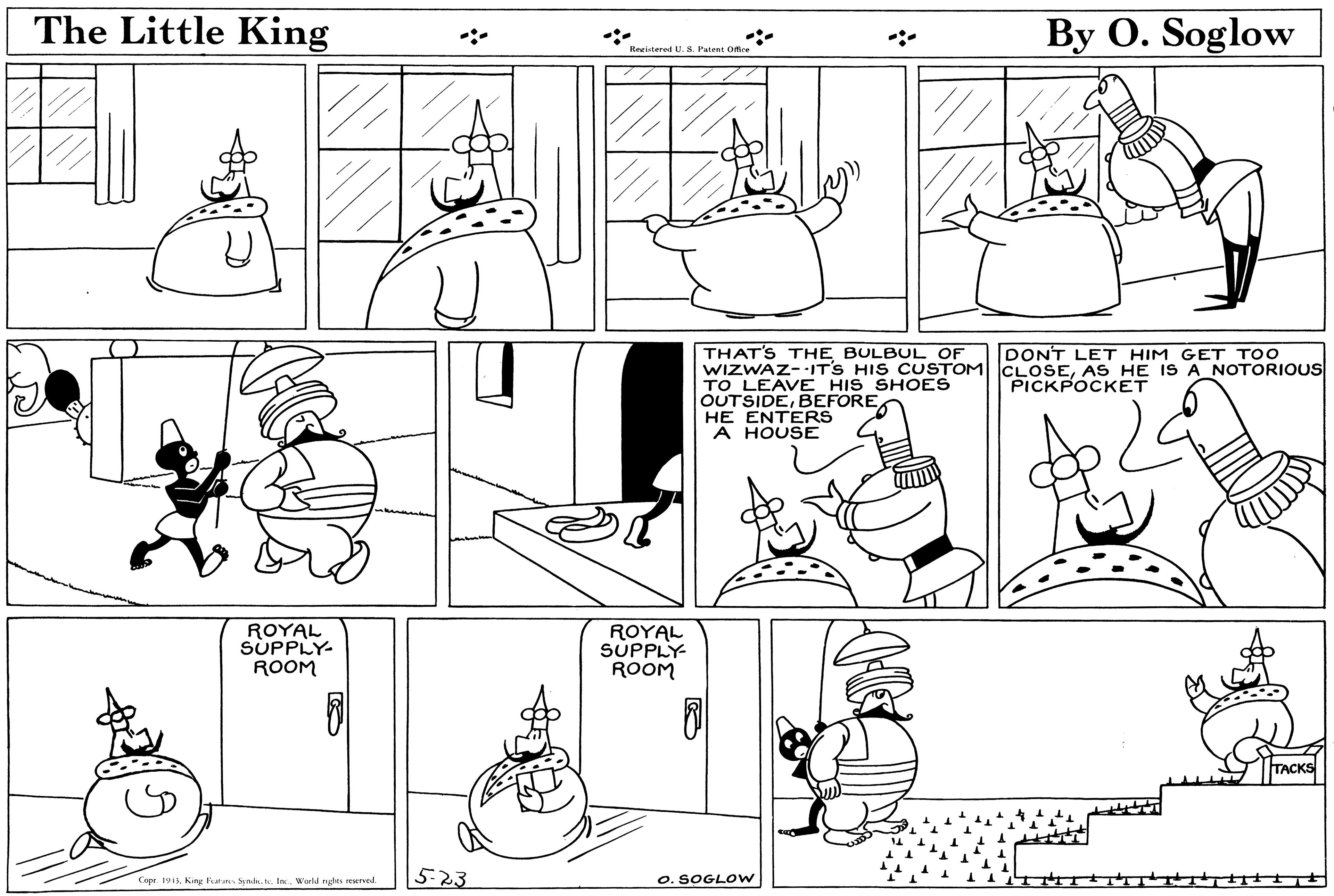 Rectangle OCR: The Little King By O. Soglow Reristered U. S. Patent Ofce THAT'S THE BULBUL OF WIZWAZ--IT'S HIS CUSTOM CLOSEAS HE IS A NOTORIOUS TO LEAVE HIS SHOES OUTSIDEHE ENTERS A HOUSE DONT LET HIM GET TOO PICKPOCKET ROYAL SUPPLY- ROOM ROYAL SUPPLY- ROOM TACKS 5-23 O. SOGLOW Coer 1911. Kng lvatuna S lo. Worl nhs wurved. The Little King By O. Soglow Reristered U. S. Patent Ofce THAT'S THE BULBUL OF WIZWAZ--IT'S HIS CUSTOM CLOSEAS HE IS A NOTORIOUS TO LEAVE HIS SHOES OUTSIDEHE ENTERS A HOUSE DONT LET HIM GET TOO PICKPOCKET ROYAL SUPPLY- ROOM ROYAL SUPPLY- ROOM TACKS 5-23 O. SOGLOW Coer 1911. Kng lvatuna S lo. Worl nhs wurved.