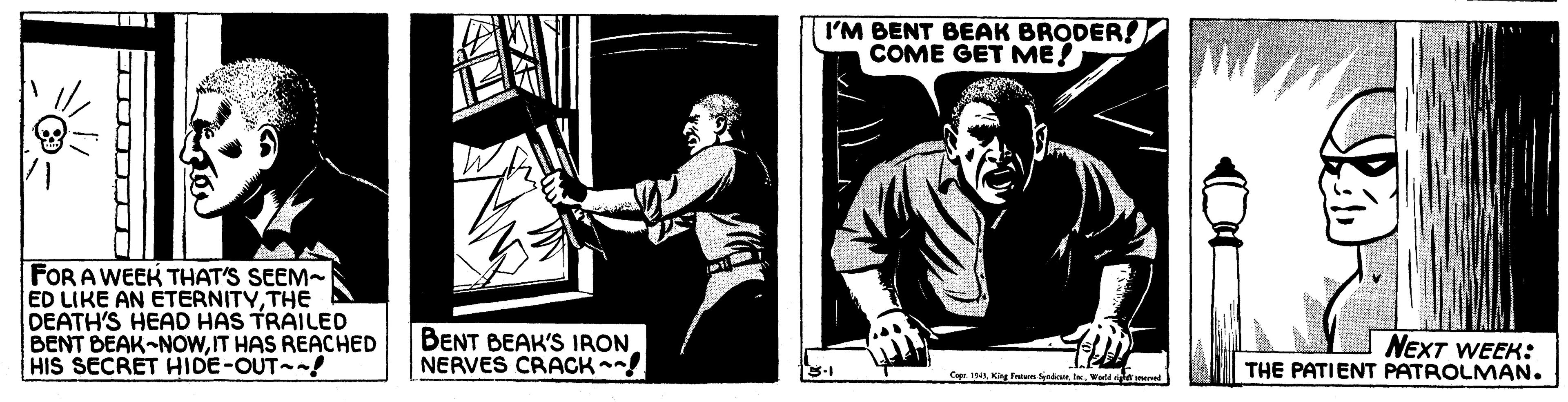 Comics OCR: I'M BENT BEAK BRODER! COME GET ME! FOR A WEEK THAT'S SEEM- ED LIKE AN ETERNITYTHE DEATH'S HEAD HAS TRAILED BENT BEAK-NOwIT HAS REACHED HIS SECRET HIDE-OUT ! BENT BEAK'S IRON NERVES CRACK! NEXT WEEK: THE PATIENT PATROLMAN. Ca. 1. Kg Fatan Savre. Werd en I'M BENT BEAK BRODER! COME GET ME! FOR A WEEK THAT'S SEEM- ED LIKE AN ETERNITYTHE DEATH'S HEAD HAS TRAILED BENT BEAK-NOwIT HAS REACHED HIS SECRET HIDE-OUT ! BENT BEAK'S IRON NERVES CRACK! NEXT WEEK: THE PATIENT PATROLMAN. Ca. 1. Kg Fatan Savre. Werd en