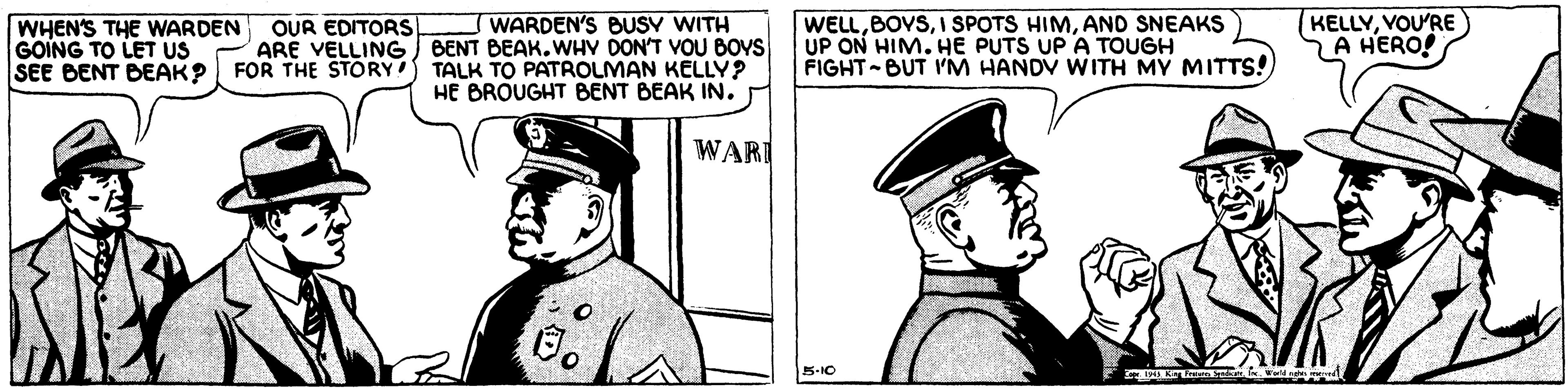 Uniform OCR: WARDEN'S BUSV WITH ARE VELLING) BENT BEAK.WHV DON'T VOU BOYS SEE BENT BEAK? FOR THE STORY TALK TO PATROLMAN KELLY? HE BROUGHT BENT BEAK IN. WELLAND SNEAKS UP ON HIM. HE PUTS UP A TOUGH FIGHT BUT I'M HANDV WITH MY MITTS! KELLYVOU'RE A HERO! WHEN'S THE WARDEN GOING TO LET US OUR EDITORS WARI 5-10 WARDEN'S BUSV WITH ARE VELLING) BENT BEAK.WHV DON'T VOU BOYS SEE BENT BEAK? FOR THE STORY TALK TO PATROLMAN KELLY? HE BROUGHT BENT BEAK IN. WELLI SPOTS HIMAND SNEAKS UP ON HIM. HE PUTS UP A TOUGH FIGHT BUT I'M HANDV WITH MY MITTS! KELLYVOU'RE A HERO! WHEN'S THE WARDEN GOING TO LET US OUR EDITORS WARI 5-10