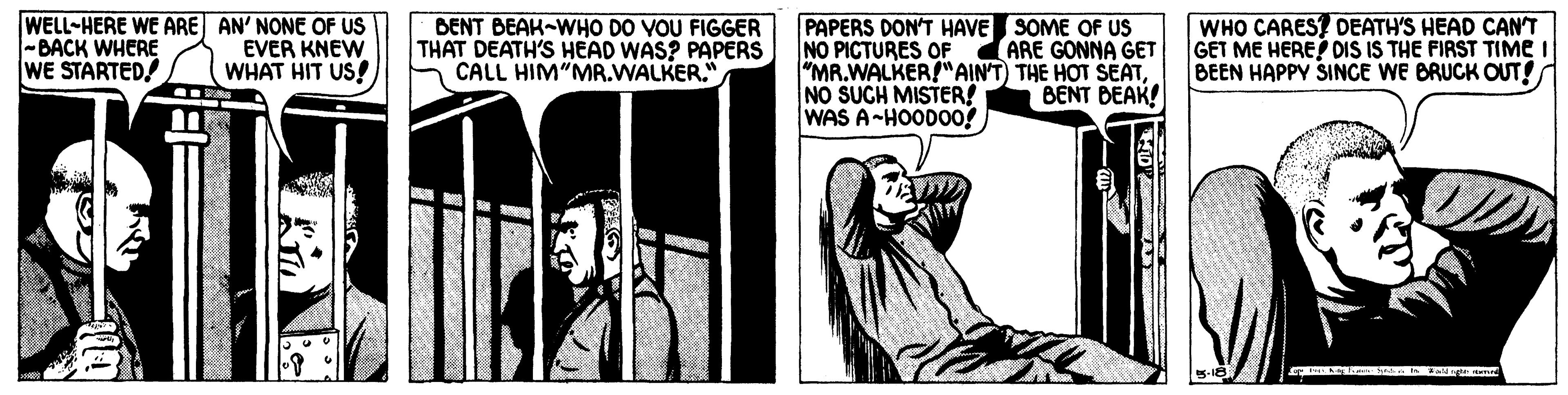 Rectangle OCR: WELL-HERE WE ARE AN' NONE OF US -BACK WHERE WE STARTED! BENT BEAK-WHO DO VOU FIGGER THAT DEATH'S HEAD WAS? PAPERS CALL HIM"MR.WALKER." PAPERS DON'T HAVE SOME OF US NO PICTURES OF "MR.WALKER!"AIN'T) THE HOT SEATNO SUCH MISTER! WAS A-HOOD00! WHO CARES? DEATH'S HEAD CANT GET ME HERE? DIS IS THE FIRST TIME I BEEN HAPPY SINCE WE BRUCK OUT! ARE GONNA GET EVER KNEW WHAT HIT US! BENT BEAK! WELL-HERE WE ARE AN' NONE OF US -BACK WHERE WE STARTED! BENT BEAK-WHO DO VOU FIGGER THAT DEATH'S HEAD WAS? PAPERS CALL HIM"MR.WALKER." PAPERS DON'T HAVE SOME OF US NO PICTURES OF "MR.WALKER!"AIN'T) THE HOT SEATNO SUCH MISTER! WAS A-HOOD00! WHO CARES? DEATH'S HEAD CANT GET ME HERE? DIS IS THE FIRST TIME I BEEN HAPPY SINCE WE BRUCK OUT! ARE GONNA GET EVER KNEW WHAT HIT US! BENT BEAK!