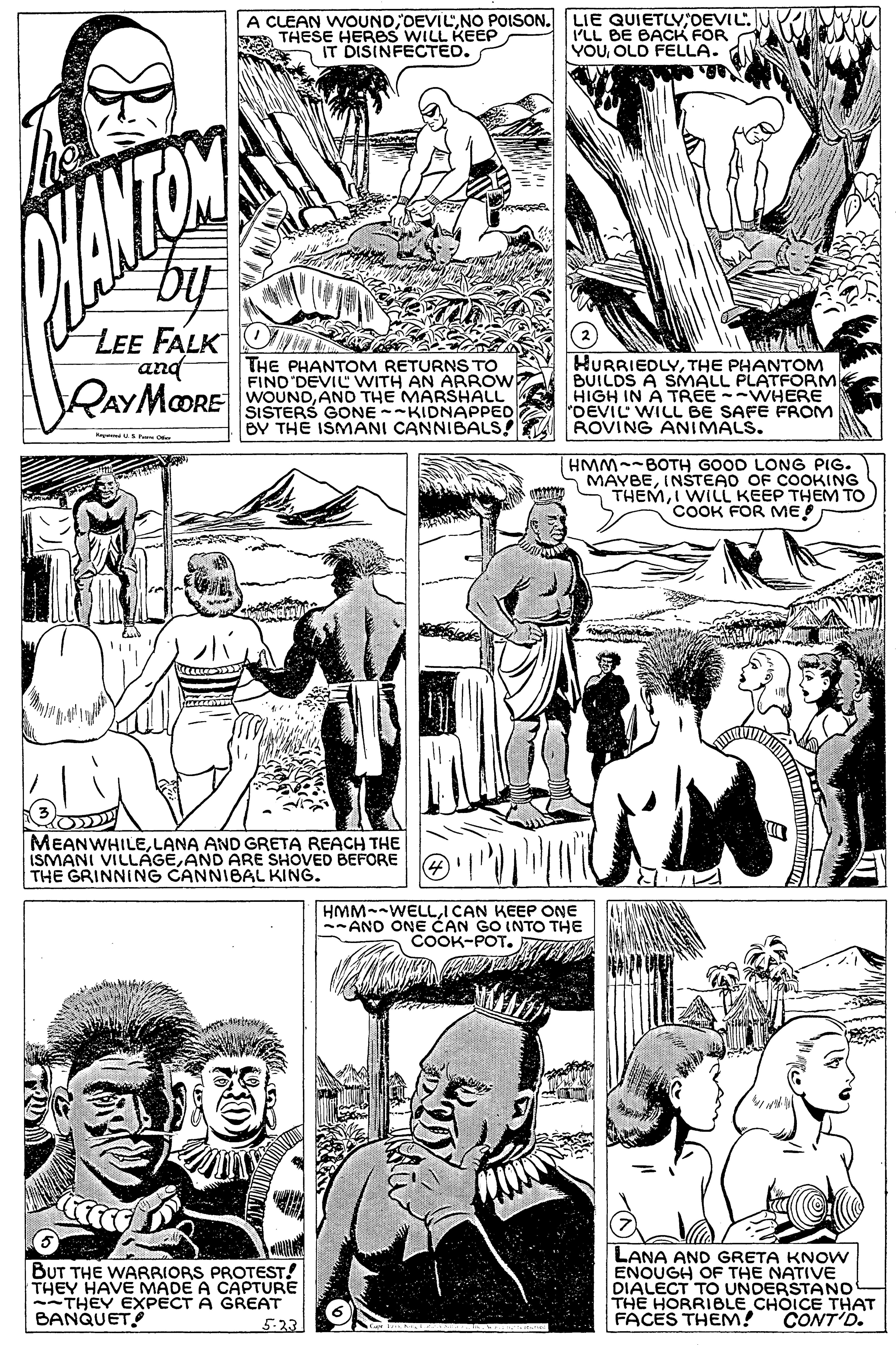 Black OCR: A CLEAN WOUND DEVIL'OEVIL. ILL BE BAOCK FOR YOUOLD FELLA. THESE HERBS WILL KEEP IT DISINFECTED. by LEE FALK and RAYMOORE THE PHANTOM RETURNS TO FIND 'DEVIL WITH AN ARROW WOUNDANO THE MARSHALL SISTERS GONE --KIDNAPPED BV THE ISMANI CANNIBALS! ROVING ANIMALS. HURRIEDLYTHE PHANTOM BUILDS A SIMALL PLATFORM HIGH IN A TREE --WHERE "OEVIL WILL BE SAFE FROM HMM~~BOTH GOOD LONG PIG. MAYBEINSTEAO OF COOKING THEMI WILL KEEP THEM TO COOK FOR ME! MEANWHILELANA AND GRETA REACH THE ISMANI VILLÁGEAND ARE SHOVED BEFORE THE GRINNING CANNIBAL KING. HMM--WELLI CAN KEEP ONE -ANO ONE CAN GO INTO THE COOK-POT. MA BUT THE WARRIORS PROTEST! THEY HAVE MADE A CAPTURE --THEY EXPECT A GREAT BANQUET LANA AND GRETA KNOW ENOUGH OF THE NATIVE DIALECT TO UNDERSTANO THE HORRIBLE CHOICE THAT FACES THEM! 5-23 CONT'D. A CLEAN WOUND DEVIL'NO POISON. LIE QUIETLYOEVIL. ILL BE BAOCK FOR YOUOLD FELLA. THESE HERBS WILL KEEP IT DISINFECTED. by LEE FALK and RAYMOORE THE PHANTOM RETURNS TO FIND 'DEVIL WITH AN ARROW WOUNDANO THE MARSHALL SISTERS GONE --KIDNAPPED BV THE ISMANI CANNIBALS! ROVING ANIMALS. HURRIEDLYTHE PHANTOM BUILDS A SIMALL PLATFORM HIGH IN A TREE --WHERE "OEVIL WILL BE SAFE FROM HMM~~BOTH GOOD LONG PIG. MAYBEINSTEAO OF COOKING THEMI WILL KEEP THEM TO COOK FOR ME! MEANWHILELANA AND GRETA REACH THE ISMANI VILLÁGEAND ARE SHOVED BEFORE THE GRINNING CANNIBAL KING. HMM--WELLI CAN KEEP ONE -ANO ONE CAN GO INTO THE COOK-POT. MA BUT THE WARRIORS PROTEST! THEY HAVE MADE A CAPTURE --THEY EXPECT A GREAT BANQUET LANA AND GRETA KNOW ENOUGH OF THE NATIVE DIALECT TO UNDERSTANO THE HORRIBLE CHOICE THAT FACES THEM! 5-23 CONT'D.