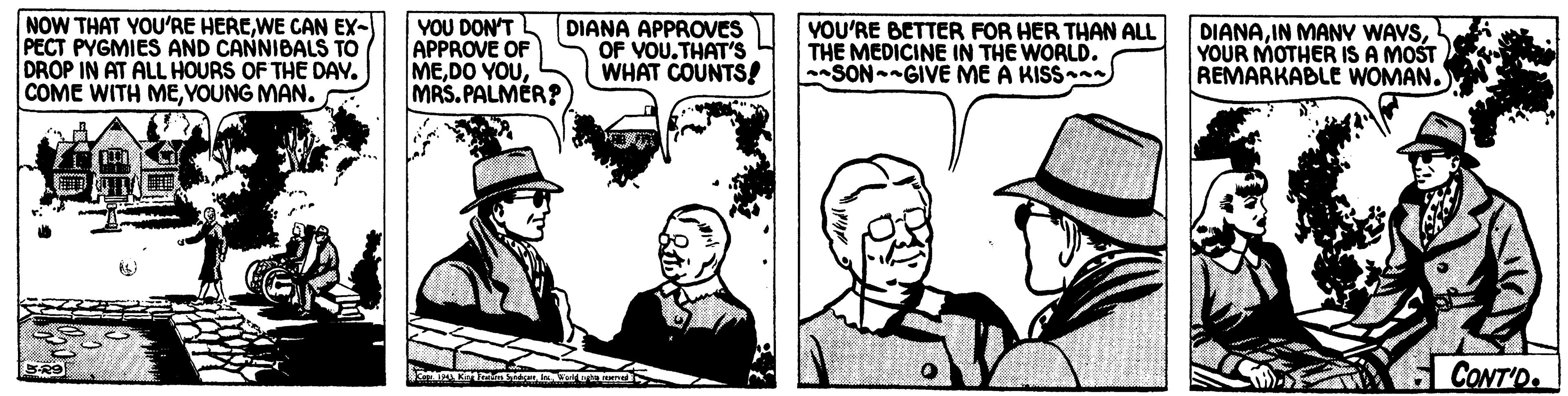 Art OCR: NOW THAT YOU'RE HEREWE CAN EX- PECT PYGMIES AND CANNIBALS TO DROP IN AT ALL HOURS OF THE DAV. COME WITH MEYOUNG MAN. YOU DON'T APPROVE OF MEMRS.PALMER? DIANA APPROVES OF VOU.THAT'S WHAT COUNTS! VOU'RE BETTER FOR HER THAN ALL THE MEDICINE IN THE WORLD. SON GIVE ME A KISS DIANAYOUR MOTHER IS A MOST REMARKABLE WOMAN. CONT'D. NOW THAT YOU'RE HEREWE CAN EX- PECT PYGMIES AND CANNIBALS TO DROP IN AT ALL HOURS OF THE DAV. COME WITH MEYOUNG MAN. YOU DON'T APPROVE OF MEDO YOUMRS.PALMER? DIANA APPROVES OF VOU.THAT'S WHAT COUNTS! VOU'RE BETTER FOR HER THAN ALL THE MEDICINE IN THE WORLD. SON GIVE ME A KISS DIANAIN MANV WAVSYOUR MOTHER IS A MOST REMARKABLE WOMAN. CONT'D.