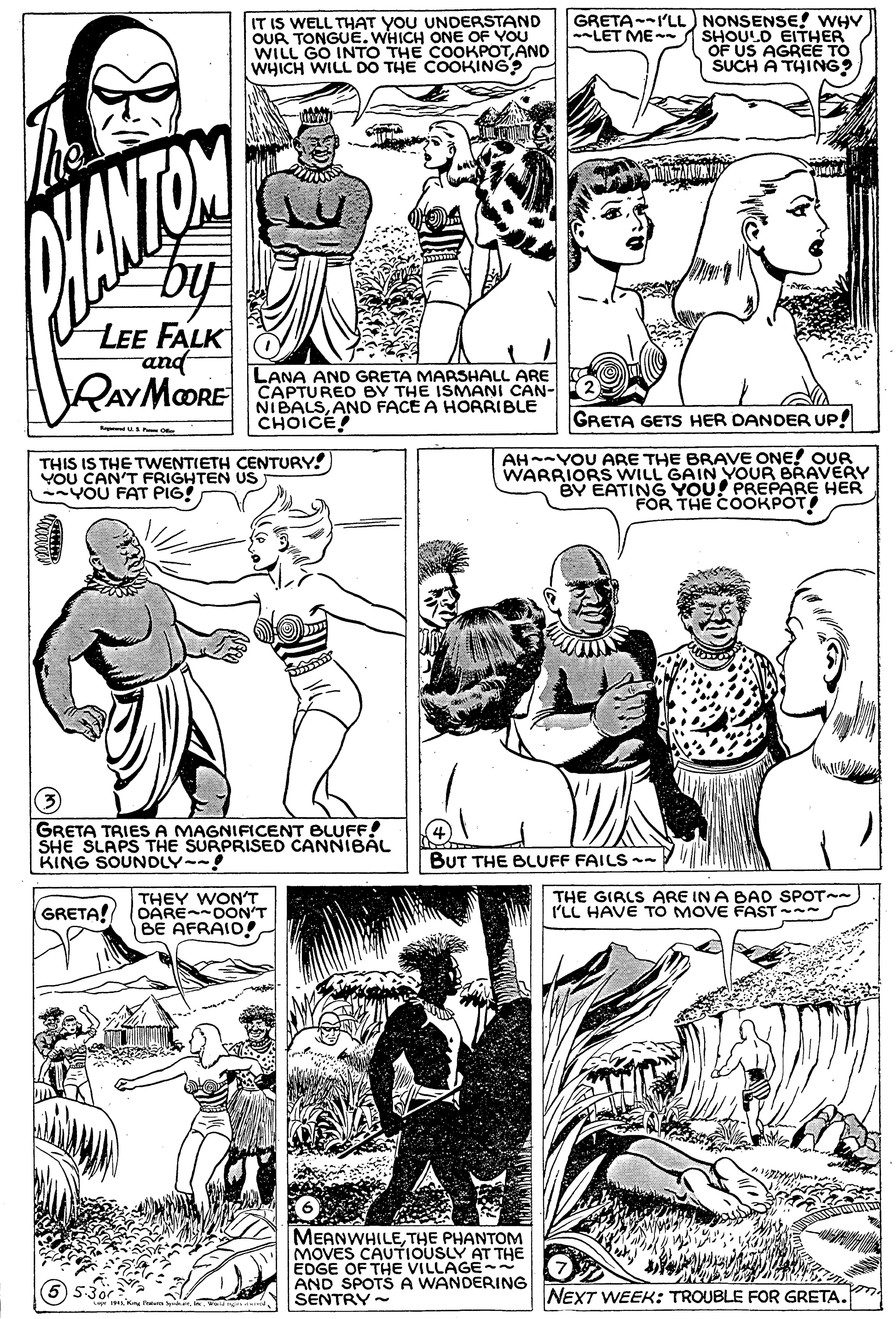 Style OCR: IT IS WELL THAT YOU UNDERSTAND OUR TONGUE. WHICH ONE OF YOU WILL GO INTO THE COOKPOTAND WHICH WILL DO THE COOKING? GRETA--I'LL) NONSENSE! WHV SHOULD EITHER OF US AGREE TO SUCH A THING? --LET ME- LEE FALK and RAYMORE LANA AND GRETA MARSHALL ARE CAPTURED BY THE ISMANI CAN- NIBALSANO FACE A HORRIBLE CHOICE! GRETA GETS HER DANDER UP! THIS IS THE TWENTIETH CENTURY! YOU CAN'T FRIGHTEN US YOU FAT PIG! AH-YOU ARE THE BRAVE ONE! OUR WARRIORS WILL GAIN YOUR BRAVERY BY EATING YOU! PREPARE HER FOR THE COOKPOT GRETA TRIES A MAGNIFICENT BLUFF! SHE SLAPS THE SURPRISED CANNIBAL KING SOUNDLY-- BUT THE BLUFF FAILS -- THEY WON'T GRETA! OAREOON'T BE AFRAID! THE GIRLS ARE IN A BAD SPOT-- I'LL HAVE TO MOVE FAST - MEANWHILETHE PHANTOM MOVES CAUTIOUSLY AT THE EDGE OF THE VILLAGE- AND SPOTS A WANDERING SENTRY - NEXT WEEK: TROUBLE FOR GRETA. IT IS WELL THAT YOU UNDERSTAND OUR TONGUE. WHICH ONE OF YOU WILL GO INTO THE COOKPOTAND WHICH WILL DO THE COOKING? GRETA--I'LL) NONSENSE! WHV SHOULD EITHER OF US AGREE TO SUCH A THING? --LET ME- LEE FALK and RAYMORE LANA AND GRETA MARSHALL ARE CAPTURED BY THE ISMANI CAN- NIBALSANO FACE A HORRIBLE CHOICE! GRETA GETS HER DANDER UP! THIS IS THE TWENTIETH CENTURY! YOU CAN'T FRIGHTEN US YOU FAT PIG! AH-YOU ARE THE BRAVE ONE! OUR WARRIORS WILL GAIN YOUR BRAVERY BY EATING YOU! PREPARE HER FOR THE COOKPOT GRETA TRIES A MAGNIFICENT BLUFF! SHE SLAPS THE SURPRISED CANNIBAL KING SOUNDLY-- BUT THE BLUFF FAILS -- THEY WON'T GRETA! OAREOON'T BE AFRAID! THE GIRLS ARE IN A BAD SPOT-- I'LL HAVE TO MOVE FAST - MEANWHILETHE PHANTOM MOVES CAUTIOUSLY AT THE EDGE OF THE VILLAGE- AND SPOTS A WANDERING SENTRY - NEXT WEEK: TROUBLE FOR GRETA.
