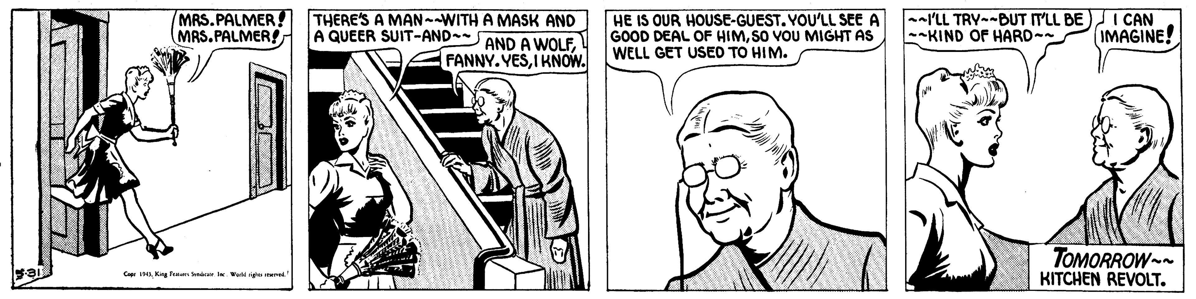 Art OCR: MRS.PALMER! THERE'S A MAN--WITH A MASK AND MAS. PALMER! HE IS OUR HOUSE-GUEST. YOU'LL SEE A GOOD DEAL OF HIMSO VOU MIGHT AS WELL GET USED TO HIM. --l'LL TRY--BUT IT'LL BE I CAN --KIND OF HARD- A QUEER SUIT-AND-- AND A WOLFIMAGINE! FANNY. YESI KNOW. TOMORROW KITCHEN REVOLT. Cop 19Kg Pem rr lw MRS.PALMER! THERE'S A MAN--WITH A MASK AND MAS. PALMER! HE IS OUR HOUSE-GUEST. YOU'LL SEE A GOOD DEAL OF HIMSO VOU MIGHT AS WELL GET USED TO HIM. --l'LL TRY--BUT IT'LL BE I CAN --KIND OF HARD- A QUEER SUIT-AND-- AND A WOLFIMAGINE! FANNY. YESI KNOW. TOMORROW KITCHEN REVOLT. Cop 19Kg Pem rr lw