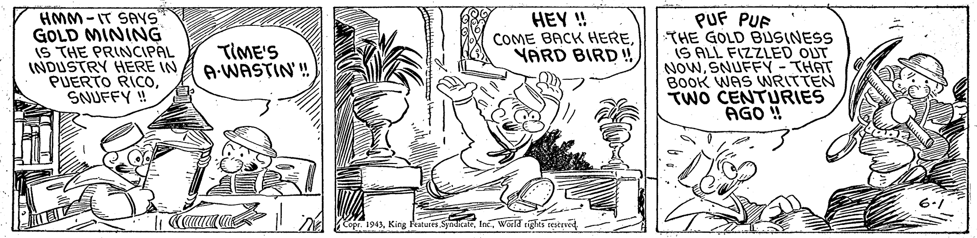 Rectangle OCR: HMM-IT SAYS GOLD MINING IS THE PRINCIPAL INDUSTRY HERE IN PUERTO RICOSNUFFY ! PUF PUF THE GOLD BUSINESS IS ALL FIZZLED OUT NOWSNUFFY -THAT BOOK WAS WRITTEN TWO CENTURIES AGO ! HEY ! COME BACK HEREYARD BIRD!! TIME'S A-WASTIN'! A Kopr. 1943World rights sestrved HMM-IT SAYS GOLD MINING IS THE PRINCIPAL INDUSTRY HERE IN PUERTO RICOSNUFFY ! PUF PUF THE GOLD BUSINESS IS ALL FIZZLED OUT NOWSNUFFY -THAT BOOK WAS WRITTEN TWO CENTURIES AGO ! HEY ! COME BACK HEREYARD BIRD!! TIME'S A-WASTIN'! A Kopr. 1943King Features. SyndicateWorld rights sestrved