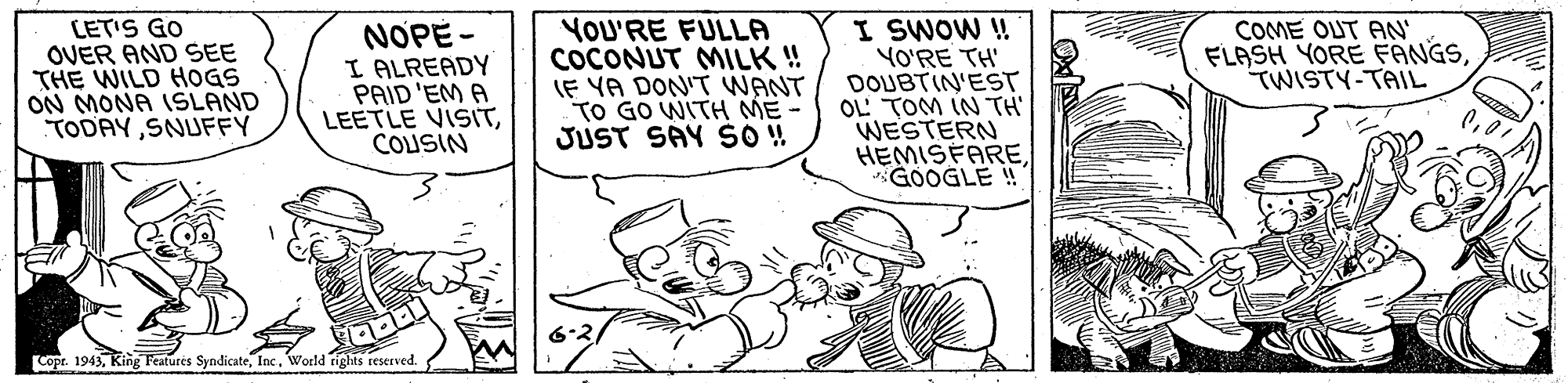 Art OCR: LET'S GO OVER AND SEE THE WILD HOGS ON MONA 1SLAND TODAYSNUFFY YOU'RE FULLA COCONUT MILK ! IF YA DON'T WANT TO GO WITH ME - JUST SAY SO! I SWOW ! YO'RE TH' DOUBTIN'EST OL' TOM IN TH WESTERN HEMISFAREGOOGLE ! NOPE - I ALREADY PAID 'EM A LEETLE VISITCOUSIN COME OUT AN' FLASH YORE FANGSTWISTY-TAIL Copr. 1943Woeld rights reserved. LET'S GO OVER AND SEE THE WILD HOGS ON MONA 1SLAND TODAYSNUFFY YOU'RE FULLA COCONUT MILK ! IF YA DON'T WANT TO GO WITH ME - JUST SAY SO! I SWOW ! YO'RE TH' DOUBTIN'EST OL' TOM IN TH WESTERN HEMISFAREGOOGLE ! NOPE - I ALREADY PAID 'EM A LEETLE VISITCOUSIN COME OUT AN' FLASH YORE FANGSTWISTY-TAIL Copr. 1943King Features SyndicateWoeld rights reserved.