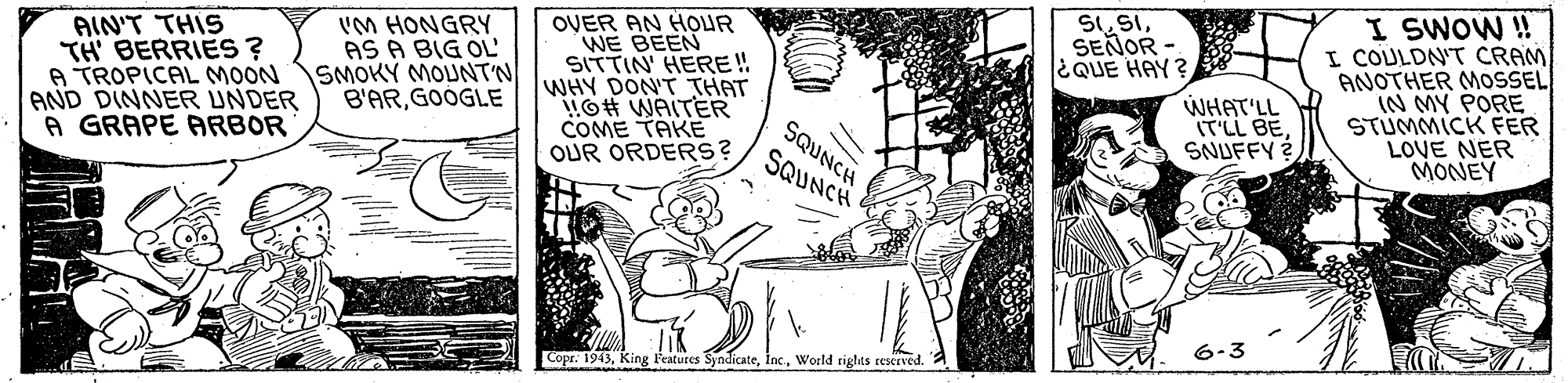 Illustration OCR: I SWOW ! I COULDN'T CRAM ANOTHER MOSSEL IN MY PORE STUMMICK FER LOVE NER MONEY S1SEÑOR - EQUE HAY ? AIN'T THIS TH BERRIES ? A TROPICAL MOON AND DINNER UNDER A GRAPE ARBOR IM HONGRY AS A BIG OL SMOKY MOUNTN B'ARGOOGLE OVER AN HOUR WE BEEN SITTIN' HERE! WHY DON'T THAT !O# WAITER COME TAKE OUR ORDERS? WHAT'LL IT'LL BE SNUFFY SQUNCH SQUNCH 6-3 Copr. 1943World riglts reserved. I SWOW ! I COULDN'T CRAM ANOTHER MOSSEL IN MY PORE STUMMICK FER LOVE NER MONEY S1SEÑOR - EQUE HAY ? AIN'T THIS TH BERRIES ? A TROPICAL MOON AND DINNER UNDER A GRAPE ARBOR IM HONGRY AS A BIG OL SMOKY MOUNTN B'ARGOOGLE OVER AN HOUR WE BEEN SITTIN' HERE! WHY DON'T THAT !O# WAITER COME TAKE OUR ORDERS? WHAT'LL IT'LL BE SNUFFY SQUNCH SQUNCH 6-3 Copr. 1943King Peatures SyndicateWorld riglts reserved.