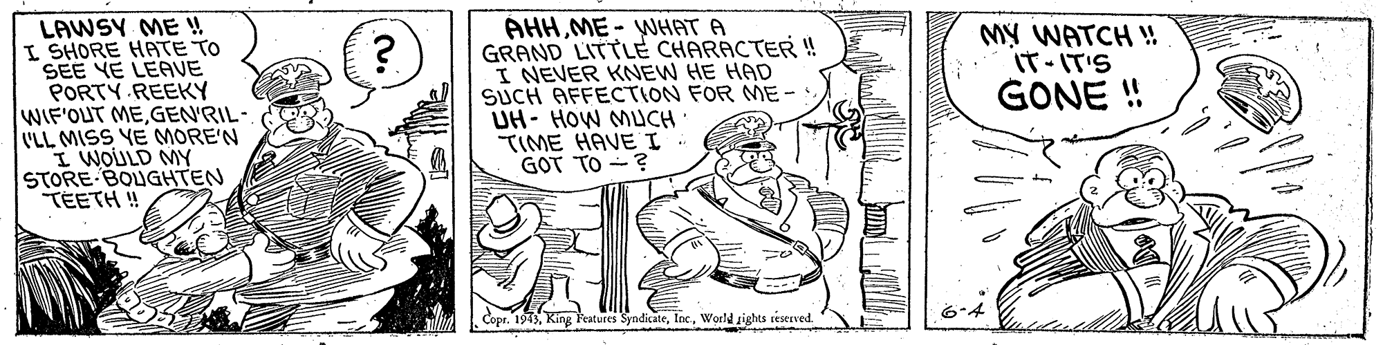 Art OCR: LAWSY ME ! I SHORE HATE TO SEE YE LEAVE PORTY REEKY WIF'OUT MEGEN'RIL- 'LL MISS YE MORE'N I WOULD MY STORE BOUGHTEN TEETH ! AHHME - WHAT A GRAND LITTLE CHARACTER! I NEVER KNEW HE HAD SUCH AFFECTION FOR ME- UH- HOW MUCH. ?IME HAVE I GOT TO - ? MY WATCH ! IT-IT'S GONE ! Copr. 1943World sights reserved. LAWSY ME ! I SHORE HATE TO SEE YE LEAVE PORTY REEKY WIF'OUT MEGEN'RIL- 'LL MISS YE MORE'N I WOULD MY STORE BOUGHTEN TEETH ! AHHME - WHAT A GRAND LITTLE CHARACTER! I NEVER KNEW HE HAD SUCH AFFECTION FOR ME- UH- HOW MUCH. ? IME HAVE I GOT TO - ? MY WATCH ! IT-IT'S GONE ! Copr. 1943King l'eatures SyndicateWorld sights reserved.